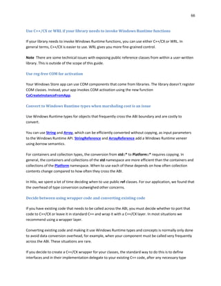 66
Use C++/CX or WRL if your library needs to invoke Windows Runtime functions
If your library needs to invoke Windows Runtime functions, you can use either C++/CX or WRL. In
general terms, C++/CX is easier to use. WRL gives you more fine-grained control.
Note There are some technical issues with exposing public reference classes from within a user-written
library. This is outside of the scope of this guide.
Use reg-free COM for activation
Your Windows Store app can use COM components that come from libraries. The library doesn't register
COM classes. Instead, your app invokes COM activation using the new function
CoCreateInstanceFromApp.
Convert to Windows Runtime types when marshaling cost is an issue
Use Windows Runtime types for objects that frequently cross the ABI boundary and are costly to
convert.
You can use String and Array, which can be efficiently converted without copying, as input parameters
to the Windows Runtime API. StringReference and ArrayReference add a Windows Runtime veneer
using borrow semantics.
For containers and collection types, the conversion from std::* to Platform::* requires copying. In
general, the containers and collections of the std namespace are more efficient than the containers and
collections of the Platform namespace. When to use each of these depends on how often collection
contents change compared to how often they cross the ABI.
In Hilo, we spent a lot of time deciding when to use public ref classes. For our application, we found that
the overhead of type conversion outweighed other concerns.
Decide between using wrapper code and converting existing code
If you have existing code that needs to be called across the ABI, you must decide whether to port that
code to C++/CX or leave it in standard C++ and wrap it with a C++/CX layer. In most situations we
recommend using a wrapper layer.
Converting existing code and making it use Windows Runtime types and concepts is normally only done
to avoid data conversion overhead, for example, when your component must be called very frequently
across the ABI. These situations are rare.
If you decide to create a C++/CX wrapper for your classes, the standard way to do this is to define
interfaces and in their implementation delegate to your existing C++ code, after any necessary type
 