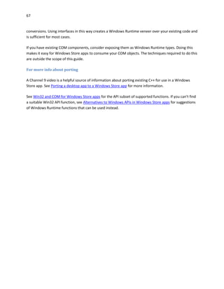 67
conversions. Using interfaces in this way creates a Windows Runtime veneer over your existing code and
is sufficient for most cases.
If you have existing COM components, consider exposing them as Windows Runtime types. Doing this
makes it easy for Windows Store apps to consume your COM objects. The techniques required to do this
are outside the scope of this guide.
For more info about porting
A Channel 9 video is a helpful source of information about porting existing C++ for use in a Windows
Store app. See Porting a desktop app to a Windows Store app for more information.
See Win32 and COM for Windows Store apps for the API subset of supported functions. If you can't find
a suitable Win32 API function, see Alternatives to Windows APIs in Windows Store apps for suggestions
of Windows Runtime functions that can be used instead.
 