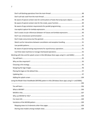 7
Don't call blocking operations from the main thread.........................................................................88
Don't call task::wait from the main thread.........................................................................................89
Be aware of special context rules for continuations of tasks that wrap async objects......................89
Be aware of special context rules for the create_async function.......................................................89
Be aware of app container requirements for parallel programming .................................................90
Use explicit capture for lambda expressions......................................................................................90
Don't create circular references between ref classes and lambda expressions.................................90
Don't use unnecessary synchronization .............................................................................................91
Don't make concurrency too fine-grained..........................................................................................91
Watch out for interactions between cancellation and exception handling .......................................91
Use parallel patterns...........................................................................................................................91
Be aware of special testing requirements for asynchronous operations...........................................91
Use finite state machines to manage interleaved operations............................................................92
Working with tiles and the splash screen in Hilo (Windows Store apps using C++ and XAML) .................95
You will learn...........................................................................................................................................95
Why are tiles important?........................................................................................................................95
Choosing a tile strategy...........................................................................................................................95
Designing the logo images......................................................................................................................96
Placing the logos on the default tiles......................................................................................................97
Updating tiles..........................................................................................................................................97
Adding the splash screen......................................................................................................................104
Using the Model-View-ViewModel (MVVM) pattern in Hilo (Windows Store apps using C++ and XAML)
..................................................................................................................................................................106
You will learn.........................................................................................................................................106
What is MVVM?....................................................................................................................................106
MVVM in Hilo........................................................................................................................................107
Why use MVVM for Hilo? .....................................................................................................................109
For more info ........................................................................................................................................109
Variations of the MVVM pattern ..........................................................................................................109
Mapping views to UI elements other than pages.............................................................................109
Sharing view models among multiple views.....................................................................................109
 