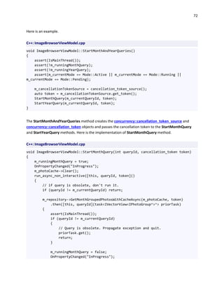 72
Here is an example.
C++: ImageBrowserViewModel.cpp
void ImageBrowserViewModel::StartMonthAndYearQueries()
{
assert(IsMainThread());
assert(!m_runningMonthQuery);
assert(!m_runningYearQuery);
assert(m_currentMode == Mode::Active || m_currentMode == Mode::Running ||
m_currentMode == Mode::Pending);
m_cancellationTokenSource = cancellation_token_source();
auto token = m_cancellationTokenSource.get_token();
StartMonthQuery(m_currentQueryId, token);
StartYearQuery(m_currentQueryId, token);
}
The StartMonthAndYearQueries method creates the concurrency::cancellation_token_source and
concurrency::cancellation_token objects and passes the cancellation token to the StartMonthQuery
and StartYearQuery methods. Here is the implementation of StartMonthQuery method.
C++: ImageBrowserViewModel.cpp
void ImageBrowserViewModel::StartMonthQuery(int queryId, cancellation_token token)
{
m_runningMonthQuery = true;
OnPropertyChanged("InProgress");
m_photoCache->Clear();
run_async_non_interactive([this, queryId, token]()
{
// if query is obsolete, don't run it.
if (queryId != m_currentQueryId) return;
m_repository->GetMonthGroupedPhotosWithCacheAsync(m_photoCache, token)
.then([this, queryId](task<IVectorView<IPhotoGroup^>^> priorTask)
{
assert(IsMainThread());
if (queryId != m_currentQueryId)
{
// Query is obsolete. Propagate exception and quit.
priorTask.get();
return;
}
m_runningMonthQuery = false;
OnPropertyChanged("InProgress");
 