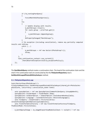 73
if (!m_runningYearQuery)
{
FinishMonthAndYearQueries();
}
try
{
// Update display with results.
m_monthGroups->Clear();
for (auto group : priorTask.get())
{
m_monthGroups->Append(group);
}
OnPropertyChanged("MonthGroups");
}
// On exception (including cancellation), remove any partially computed
results and rethrow.
catch (...)
{
m_monthGroups = ref new Vector<IPhotoGroup^>();
throw;
}
},
task_continuation_context::use_current())
.then(ObserveException<void>(m_exceptionPolicy));
});
}
The StartMonthQuery method creates a continuation chain. The head of the continuation chain and the
chain's first continuation task are constructed by the the FileSystemRepository class's
GetMonthGroupedPhotosWithCacheAsync method.
C++: FileSystemRepository.cpp
task<IVectorView<IPhotoGroup^>^>
FileSystemRepository::GetMonthGroupedPhotosWithCacheAsync(shared_ptr<PhotoCache>
photoCache, concurrency::cancellation_token token)
{
auto queryOptions = ref new QueryOptions(CommonFolderQuery::GroupByMonth);
queryOptions->FolderDepth = FolderDepth::Deep;
queryOptions->IndexerOption = IndexerOption::UseIndexerWhenAvailable;
queryOptions->Language = CalendarExtensions::ResolvedLanguage();
auto fileQuery = KnownFolders::PicturesLibrary-
>CreateFolderQueryWithOptions(queryOptions);
auto fileInformationFactory = ref new FileInformationFactory(fileQuery,
ThumbnailMode::PicturesView);
m_monthQueryChange = (m_imageBrowserViewModelCallback != nullptr) ? ref new
 