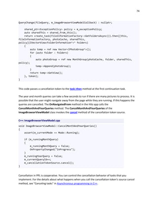 74
QueryChange(fileQuery, m_imageBrowserViewModelCallback) : nullptr;
shared_ptr<ExceptionPolicy> policy = m_exceptionPolicy;
auto sharedThis = shared_from_this();
return create_task(fileInformationFactory->GetFoldersAsync()).then([this,
fileInformationFactory, photoCache, sharedThis,
policy](IVectorView<FolderInformation^>^ folders)
{
auto temp = ref new Vector<IPhotoGroup^>();
for (auto folder : folders)
{
auto photoGroup = ref new MonthGroup(photoCache, folder, sharedThis,
policy);
temp->Append(photoGroup);
}
return temp->GetView();
}, token);
}
This code passes a cancellation token to the task::then method at the first continuation task.
The year and month queries can take a few seconds to run if there are many pictures to process. It is
possible that the user might navigate away from the page while they are running. If this happens the
queries are cancelled. The OnNavigatedFrom method in the Hilo app calls the
CancelMonthAndYearQueries method. The CancelMonthAndYearQueries of the
ImageBrowserViewModel class invokes the cancel method of the cancellation token source.
C++: ImageBrowserViewModel.cpp
void ImageBrowserViewModel::CancelMonthAndYearQueries()
{
assert(m_currentMode == Mode::Running);
if (m_runningMonthQuery)
{
m_runningMonthQuery = false;
OnPropertyChanged("InProgress");
}
m_runningYearQuery = false;
m_currentQueryId++;
m_cancellationTokenSource.cancel();
}
Cancellation in PPL is cooperative. You can control the cancellation behavior of tasks that you
implement. For the details about what happens when you call the cancellation token’s source cancel
method, see "Canceling tasks" in Asynchronous programming in C++.
 
