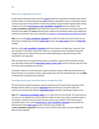 75
Other ways of signaling cancellation
A value-based continuation won't start if the cancel method of its associated cancellation token source
has been called. It is also possible that the cancel method is called while a task in a continuation chain is
running. If you want to know whether an external cancellation request has been signaled while running
a task, you can call the concurrency::is_task_cancellation_requested function to find out. The
is_task_cancellation_requested function checks the status of the current task’s cancellation token. The
function returns true if the cancel method has been called on the cancellation token source object that
created the cancellation token. (For an example see Using C++ in the Bing Maps Trip Optimizer sample.)
Note You can call is_task_cancellation_requested from within the body of the work function for any
kind of task, including tasks created by create_task function, the create_async function and task::then
method.
Tip Don't call is_task_cancellation_requested within every iteration of a tight loop. In general, if you
want to detect a cancellation request from within in a running task, poll for cancellation frequently
enough to give you the response time you want without affecting your app's performance when
cancellation is not requested.
After you detect that a running task must process a cancellation request, perform whatever cleanup
your app needs and then call the concurrency::cancel_current_task function to end your task and notify
the runtime that cancellation has occurred.
Cancellation tokens are not the only way to signal cancellation requests. When you call asynchronous
library functions, you sometimes receive a special signal value from the antecedent task, such as nullptr,
to indicate that a cancellation was requested.
Canceling asynchronous operations that are wrapped by tasks
PPL tasks help you provide cancellation support in apps that use the asynchronous operations of the
Windows Runtime. When you wrap an IAsyncInfo-derived interface in a task, PPL notifies the
asynchronous operation (by calling the IAsyncInfo::Cancel method) if a cancellation request arrives.
Note PPL's concurrency::cancellation_token is a C++ type that can't cross the ABI. This means that you
can't pass it as an argument to a public method of a public ref class. If you need a cancellation token in
this situation, wrap the call to your public ref class's public async method in a PPL task that uses a
cancellation token. Then, call the concurrency::is_task_cancellation_requested function within the
work function of the create_async function inside the async method. The
is_task_cancellation_requested function has access to the PPL task’s token, and returns true if the
token has been signaled.
 