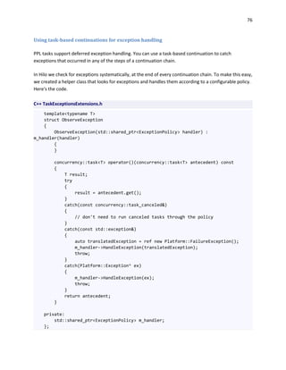 76
Using task-based continuations for exception handling
PPL tasks support deferred exception handling. You can use a task-based continuation to catch
exceptions that occurred in any of the steps of a continuation chain.
In Hilo we check for exceptions systematically, at the end of every continuation chain. To make this easy,
we created a helper class that looks for exceptions and handles them according to a configurable policy.
Here's the code.
C++ TaskExceptionsExtensions.h
template<typename T>
struct ObserveException
{
ObserveException(std::shared_ptr<ExceptionPolicy> handler) :
m_handler(handler)
{
}
concurrency::task<T> operator()(concurrency::task<T> antecedent) const
{
T result;
try
{
result = antecedent.get();
}
catch(const concurrency::task_canceled&)
{
// don't need to run canceled tasks through the policy
}
catch(const std::exception&)
{
auto translatedException = ref new Platform::FailureException();
m_handler->HandleException(translatedException);
throw;
}
catch(Platform::Exception^ ex)
{
m_handler->HandleException(ex);
throw;
}
return antecedent;
}
private:
std::shared_ptr<ExceptionPolicy> m_handler;
};
 