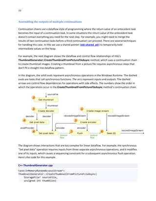 77
Assembling the outputs of multiple continuations
Continuation chains use a dataflow style of programming where the return value of an antecedent task
becomes the input of a continuation task. In some situations the return value of the antecedent task
doesn't contain everything you need for the next step. For example, you might need to merge the
results of two continuation tasks before a third continuation can proceed. There are several techniques
for handling this case. In Hilo we use a shared pointer (std::shared_ptr) to temporarily hold
intermediate values on the heap.
For example, the next diagram shows the dataflow and control flow relationships of Hilo’s
ThumbnailGenerator::CreateThumbnailFromPictureFileAsync method, which uses a continuation chain
to create thumbnail images. Creating a thumbnail from a picture file requires asynchronous steps that
don’t fit a straight-line dataflow pattern.
In the diagram, the solid ovals represent asynchronous operations in the Windows Runtime. The dashed
ovals are tasks that call synchronous functions. The arcs represent inputs and outputs. The dashed
arrows are control flow dependencies for operations with side effects. The numbers show the order in
which the operations occur in the CreateThumbnailFromPictureFileAsync method’s continuation chain.
The diagram shows interactions that are too complex for linear dataflow. For example, the synchronous
"Set pixel data" operation requires inputs from three separate asynchronous operations, and it modifies
one of its inputs, which causes a sequencing constraint for a subsequent asynchronous flush operation.
Here's the code for this example.
C++ ThumbnailGenerator.cpp
task<InMemoryRandomAccessStream^>
ThumbnailGenerator::CreateThumbnailFromPictureFileAsync(
StorageFile^ sourceFile,
unsigned int thumbSize)
 