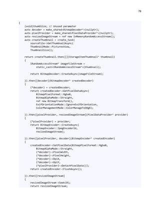 78
{
(void)thumbSize; // Unused parameter
auto decoder = make_shared<BitmapDecoder^>(nullptr);
auto pixelProvider = make_shared<PixelDataProvider^>(nullptr);
auto resizedImageStream = ref new InMemoryRandomAccessStream();
auto createThumbnail = create_task(
sourceFile->GetThumbnailAsync(
ThumbnailMode::PicturesView,
ThumbnailSize));
return createThumbnail.then([](StorageItemThumbnail^ thumbnail)
{
IRandomAccessStream^ imageFileStream =
static_cast<IRandomAccessStream^>(thumbnail);
return BitmapDecoder::CreateAsync(imageFileStream);
}).then([decoder](BitmapDecoder^ createdDecoder)
{
(*decoder) = createdDecoder;
return createdDecoder->GetPixelDataAsync(
BitmapPixelFormat::Rgba8,
BitmapAlphaMode::Straight,
ref new BitmapTransform(),
ExifOrientationMode::IgnoreExifOrientation,
ColorManagementMode::ColorManageToSRgb);
}).then([pixelProvider, resizedImageStream](PixelDataProvider^ provider)
{
(*pixelProvider) = provider;
return BitmapEncoder::CreateAsync(
BitmapEncoder::JpegEncoderId,
resizedImageStream);
}).then([pixelProvider, decoder](BitmapEncoder^ createdEncoder)
{
createdEncoder->SetPixelData(BitmapPixelFormat::Rgba8,
BitmapAlphaMode::Straight,
(*decoder)->PixelWidth,
(*decoder)->PixelHeight,
(*decoder)->DpiX,
(*decoder)->DpiY,
(*pixelProvider)->DetachPixelData());
return createdEncoder->FlushAsync();
}).then([resizedImageStream]
{
resizedImageStream->Seek(0);
return resizedImageStream;
 