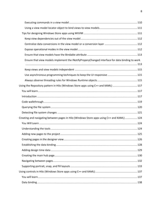 8
Executing commands in a view model..............................................................................................110
Using a view model locator object to bind views to view models....................................................111
Tips for designing Windows Store apps using MVVM ..........................................................................111
Keep view dependencies out of the view model..............................................................................112
Centralize data conversions in the view model or a conversion layer .............................................112
Expose operational modes in the view model..................................................................................112
Ensure that view models have the Bindable attribute .....................................................................113
Ensure that view models implement the INotifyProperyChanged interface for data binding to work
..........................................................................................................................................................113
Keep views and view models independent ......................................................................................115
Use asynchronous programming techniques to keep the UI responsive.........................................115
Always observe threading rules for Windows Runtime objects.......................................................115
Using the Repository pattern in Hilo (Windows Store apps using C++ and XAML) ..................................117
You will learn.........................................................................................................................................117
Introduction ..........................................................................................................................................117
Code walkthrough.................................................................................................................................119
Querying the file system.......................................................................................................................120
Detecting file system changes ..............................................................................................................121
Creating and navigating between pages in Hilo (Windows Store apps using C++ and XAML).................124
You Will Learn.......................................................................................................................................124
Understanding the tools .......................................................................................................................124
Adding new pages to the project..........................................................................................................125
Creating pages in the designer view.....................................................................................................126
Establishing the data binding................................................................................................................128
Adding design time data .......................................................................................................................129
Creating the main hub page..................................................................................................................130
Navigating between pages....................................................................................................................132
Supporting portrait, snap, and fill layouts ............................................................................................133
Using controls in Hilo (Windows Store apps using C++ and XAML)..........................................................137
You will learn.........................................................................................................................................137
Data binding..........................................................................................................................................138
 