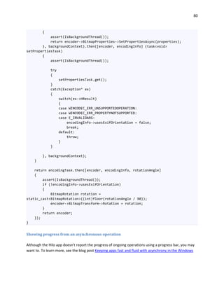 80
{
assert(IsBackgroundThread());
return encoder->BitmapProperties->SetPropertiesAsync(properties);
}, backgroundContext).then([encoder, encodingInfo] (task<void>
setPropertiesTask)
{
assert(IsBackgroundThread());
try
{
setPropertiesTask.get();
}
catch(Exception^ ex)
{
switch(ex->HResult)
{
case WINCODEC_ERR_UNSUPPORTEDOPERATION:
case WINCODEC_ERR_PROPERTYNOTSUPPORTED:
case E_INVALIDARG:
encodingInfo->usesExifOrientation = false;
break;
default:
throw;
}
}
}, backgroundContext);
}
return encodingTask.then([encoder, encodingInfo, rotationAngle]
{
assert(IsBackgroundThread());
if (!encodingInfo->usesExifOrientation)
{
BitmapRotation rotation =
static_cast<BitmapRotation>((int)floor(rotationAngle / 90));
encoder->BitmapTransform->Rotation = rotation;
}
return encoder;
});
}
Showing progress from an asynchronous operation
Although the Hilo app doesn't report the progress of ongoing operations using a progress bar, you may
want to. To learn more, see the blog post Keeping apps fast and fluid with asynchrony in the Windows
 