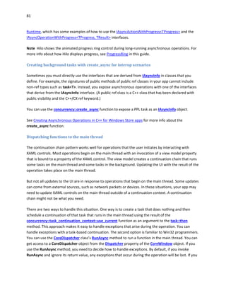 81
Runtime, which has some examples of how to use the IAsyncActionWithProgress<TProgress> and the
IAsyncOperationWithProgress<TProgress, TResult> interfaces.
Note Hilo shows the animated progress ring control during long-running asynchronous operations. For
more info about how Hilo displays progress, see ProgressRing in this guide.
Creating background tasks with create_async for interop scenarios
Sometimes you must directly use the interfaces that are derived from IAsyncInfo in classes that you
define. For example, the signatures of public methods of public ref classes in your app cannot include
non-ref types such as task<T>. Instead, you expose asynchronous operations with one of the interfaces
that derive from the IAsyncInfo interface. (A public ref class is a C++ class that has been declared with
public visibility and the C++/CX ref keyword.)
You can use the concurrency::create_async function to expose a PPL task as an IAsyncInfo object.
See Creating Asynchronous Operations in C++ for Windows Store apps for more info about the
create_async function.
Dispatching functions to the main thread
The continuation chain pattern works well for operations that the user initiates by interacting with
XAML controls. Most operations begin on the main thread with an invocation of a view model property
that is bound to a property of the XAML control. The view model creates a continuation chain that runs
some tasks on the main thread and some tasks in the background. Updating the UI with the result of the
operation takes place on the main thread.
But not all updates to the UI are in response to operations that begin on the main thread. Some updates
can come from external sources, such as network packets or devices. In these situations, your app may
need to update XAML controls on the main thread outside of a continuation context. A continuation
chain might not be what you need.
There are two ways to handle this situation. One way is to create a task that does nothing and then
schedule a continuation of that task that runs in the main thread using the result of the
concurrency::task_continuation_context::use_current function as an argument to the task::then
method. This approach makes it easy to handle exceptions that arise during the operation. You can
handle exceptions with a task-based continuation. The second option is familiar to Win32 programmers.
You can use the CoreDispatcher class’s RunAsync method to run a function in the main thread. You can
get access to a CoreDispatcher object from the Dispatcher property of the CoreWindow object. If you
use the RunAsync method, you need to decide how to handle exceptions. By default, if you invoke
RunAsync and ignore its return value, any exceptions that occur during the operation will be lost. If you
 