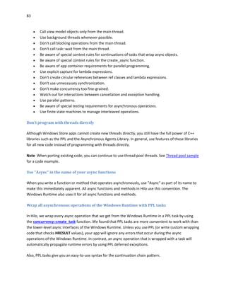 83
 Call view model objects only from the main thread.
 Use background threads whenever possible.
 Don't call blocking operations from the main thread.
 Don't call task::wait from the main thread.
 Be aware of special context rules for continuations of tasks that wrap async objects.
 Be aware of special context rules for the create_async function.
 Be aware of app container requirements for parallel programming.
 Use explicit capture for lambda expressions.
 Don't create circular references between ref classes and lambda expressions.
 Don't use unnecessary synchronization.
 Don't make concurrency too fine-grained.
 Watch out for interactions between cancellation and exception handling.
 Use parallel patterns.
 Be aware of special testing requirements for asynchronous operations.
 Use finite state machines to manage interleaved operations.
Don’t program with threads directly
Although Windows Store apps cannot create new threads directly, you still have the full power of C++
libraries such as the PPL and the Asynchronous Agents Library. In general, use features of these libraries
for all new code instead of programming with threads directly.
Note When porting existing code, you can continue to use thread pool threads. See Thread pool sample
for a code example.
Use "Async" in the name of your async functions
When you write a function or method that operates asynchronously, use "Async" as part of its name to
make this immediately apparent. All async functions and methods in Hilo use this convention. The
Windows Runtime also uses it for all async functions and methods.
Wrap all asynchronous operations of the Windows Runtime with PPL tasks
In Hilo, we wrap every async operation that we get from the Windows Runtime in a PPL task by using
the concurrency::create_task function. We found that PPL tasks are more convenient to work with than
the lower-level async interfaces of the Windows Runtime. Unless you use PPL (or write custom wrapping
code that checks HRESULT values), your app will ignore any errors that occur during the async
operations of the Windows Runtime. In contrast, an async operation that is wrapped with a task will
automatically propagate runtime errors by using PPL deferred exceptions.
Also, PPL tasks give you an easy-to-use syntax for the continuation chain pattern.
 