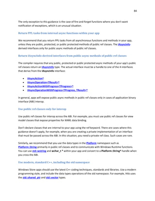 84
The only exception to this guidance is the case of fire-and-forget functions where you don't want
notification of exceptions, which is an unusual situation.
Return PPL tasks from internal async functions within your app
We recommend that you return PPL tasks from all asynchronous functions and methods in your app,
unless they are public, protected, or public protected methods of public ref classes. The IAsyncInfo-
derived interfaces only for public async methods of public ref classes.
Return IAsyncInfo-derived interfaces from public async methods of public ref classes
The compiler requires that any public, protected or public protected async methods of your app’s public
ref classes return an IAsyncInfo type. The actual interface must be a handle to one of the 4 interfaces
that derive from the IAsyncInfo interface:
 IAsyncAction^
 IAsyncOperation<TResult>^
 IAsyncActionWithProgress<TProgress>^
 IAsyncOperationWithProgress<TProgress, TResult>^
In general, apps will expose public async methods in public ref classes only in cases of application binary
interface (ABI) interop.
Use public ref classes only for interop
Use public ref classes for interop across the ABI. For example, you must use public ref classes for view
model classes that expose properties for XAML data binding.
Don't declare classes that are internal to your app using the ref keyword. There are cases where this
guidance doesn’t apply, for example, when you are creating a private implementation of an interface
that must be passed across the ABI. In this situation, you need a private ref class. Such cases are rare.
Similarly, we recommend that you use the data types in the Platform namespace such as
Platform::String primarily in public ref classes and to communicate with Windows Runtime functions.
You can use std::wstring and wchar_t * within your app and convert to a Platform::String^ handle when
you cross the ABI.
Use modern, standard C++, including the std namespace
Windows Store apps should use the latest C++ coding techniques, standards and libraries. Use a modern
programming style, and include the data types operations of the std namespace. For example, Hilo uses
the std::shared_ptr and std::vector types.
 