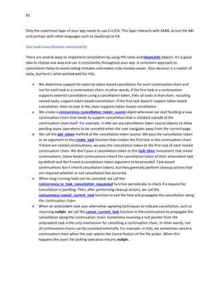 85
Only the outermost layer of your app needs to use C++/CX. This layer interacts with XAML across the ABI
and perhaps with other languages such as JavaScript or C#.
Use task cancellation consistently
There are several ways to implement cancellation by using PPL tasks and IAsyncInfo objects. It's a good
idea to choose one way and use it consistently throughout your app. A consistent approach to
cancellation helps to avoid coding mistakes and makes code reviews easier. Your decision is a matter of
taste, but here’s what worked well for Hilo.
 We determine support for external token-based cancellation for each continuation chain and
not for each task in a continuation chain. In other words, if the first task in a continuation
supports external cancellation using a cancellation token, then all tasks in that chain, including
nested tasks, support token-based cancellation. If the first task doesn't support token-based
cancellation, then no task in the chain supports token-based cancellation.
 We create a concurrency::cancellation_token_source object whenever we start building a new
continuation chain that needs to support cancellation that is initiated outside of the
continuation chain itself. For example, in Hilo we use cancellation token source objects to allow
pending async operations to be canceled when the user navigates away from the current page.
 We call the get_token method of the cancellation token source. We pass the cancellation token
as an argument to the create_task function that creates the first task in the continuation chain.
If there are nested continuations, we pass the cancellation token to the first task of each nested
continuation chain. We don't pass a cancellation token to the task::then invocations that create
continuations. Value-based continuations inherit the cancellation token of their antecedent task
by default and don't need a cancellation token argument to be provided. Task-based
continuations don't inherit cancellation tokens, but they generally perform cleanup actions that
are required whether or not cancellation has occurred.
 When long-running tasks can be canceled, we call the
concurrency::is_task_cancellation_requested function periodically to check if a request for
cancellation is pending. Then, after performing cleanup actions, we call the
concurrency::cancel_current_task function to exit the task and propagate the cancellation along
the continuation chain.
 When an antecedent task uses alternative signaling techniques to indicate cancellation, such as
returning nullptr, we call the cancel_current_task function in the continuation to propagate the
cancellation along the continuation chain. Sometimes receiving a null pointer from the
antecedent task is the only mechanism for cancelling a continuation chain. In other words, not
all continuation chains can be canceled externally. For example, in Hilo, we sometimes cancel a
continuation chain when the user selects the Cancel button of the file picker. When this
happens the async file picking operation returns nullptr.
 