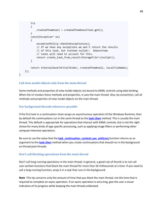 88
try
{
createdThumbnail = createdThumbnailTask.get();
}
catch(Exception^ ex)
{
exceptionPolicy->HandleException(ex);
// If we have any exceptions we won't return the results
// of this task, but instead nullptr. Downstream
// tasks will need to account for this.
return create_task_from_result<StorageFile^>(nullptr);
}
return InternalSaveToFile(folder, createdThumbnail, localFileName);
});
}
Call view model objects only from the main thread
Some methods and properties of view model objects are bound to XAML controls using data binding.
When the UI invokes these methods and properties, it uses the main thread. Also, by convention, call all
methods and properties of view model objects on the main thread.
Use background threads whenever possible
If the first task in a continuation chain wraps an asynchronous operation of the Windows Runtime, then
by default the continuations run in the same thread as the task::then method. This is usually the main
thread. This default is appropriate for operations that interact with XAML controls, but is not the right
choice for many kinds of app-specific processing, such as applying image filters or performing other
compute-intensive operations.
Be sure to use the value that the task_continuation_context::use_arbitrary function returns as an
argument to the task::then method when you create continuations that should run in the background
on thread pool threads.
Don't call blocking operations from the main thread
Don't call long-running operations in the main thread. In general, a good rule of thumb is to not call
user-written functions that block the main thread for more than 50 milliseconds at a time. If you need to
call a long-running function, wrap it in a task that runs in the background.
Note This tip concerns only the amount of time that you block the main thread, not the time that is
required to complete an async operation. If an aysnc operation is very long, give the user a visual
indication of its progress while keeping the main thread unblocked.
 