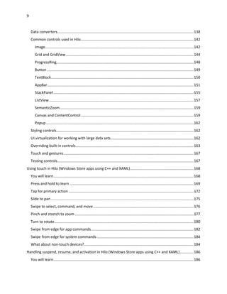 9
Data converters.....................................................................................................................................138
Common controls used in Hilo..............................................................................................................142
Image.................................................................................................................................................142
Grid and GridView.............................................................................................................................144
ProgressRing......................................................................................................................................148
Button ...............................................................................................................................................149
TextBlock...........................................................................................................................................150
AppBar...............................................................................................................................................151
StackPanel.........................................................................................................................................155
ListView.............................................................................................................................................157
SemanticZoom ..................................................................................................................................159
Canvas and ContentControl..............................................................................................................159
Popup................................................................................................................................................162
Styling controls......................................................................................................................................162
UI virtualization for working with large data sets.................................................................................162
Overriding built-in controls...................................................................................................................163
Touch and gestures...............................................................................................................................167
Testing controls.....................................................................................................................................167
Using touch in Hilo (Windows Store apps using C++ and XAML)..............................................................168
You will learn.........................................................................................................................................168
Press and hold to learn .........................................................................................................................169
Tap for primary action ..........................................................................................................................172
Slide to pan ...........................................................................................................................................175
Swipe to select, command, and move..................................................................................................176
Pinch and stretch to zoom....................................................................................................................177
Turn to rotate........................................................................................................................................180
Swipe from edge for app commands....................................................................................................182
Swipe from edge for system commands ..............................................................................................184
What about non-touch devices?...........................................................................................................184
Handling suspend, resume, and activation in Hilo (Windows Store apps using C++ and XAML) .............186
You will learn.........................................................................................................................................186
 