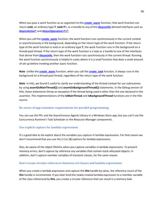 90
When you pass a work function as an argument to the create_async function, that work function can
return void, an ordinary type T, task<T>, or a handle to any of the IAsyncInfo-derived interfaces such as
IAsyncAction^ and IAsyncOperation<T>^.
When you call the create_async function, the work function runs synchronously in the current context
or asynchronously in the background, depending on the return type of the work function. If the return
type of the work function is void or an ordinary type T, the work function runs in the background on a
thread-pool thread. If the return type of the work function is a task or a handle to one of the interfaces
that derive from IAsyncInfo, then the work function runs synchronously in the current thread. Running
the work function synchronously is helpful in cases where it is a small function that does a small amount
of set up before invoking another async function.
Note Unlike the create_async function, when you call the create_task function, it always runs in the
background on a thread pool thread, regardless of the return type of the work function.
Note In Hilo, we found it useful to clarify our understanding of the thread context for our subroutines
by using assert(IsMainThread()) and assert(IsBackgroundThread()) statements. In the Debug version of
Hilo, these statements throw an exception if the thread being used is other than the one declared in the
assertion. The implementations of the IsMainThread and IsBackgroundThread functions are in the Hilo
source.
Be aware of app container requirements for parallel programming
You can use the PPL and the Asynchronous Agents Library in a Windows Store app, but you can’t use the
Concurrency Runtime’s Task Scheduler or the Resource Manager components.
Use explicit capture for lambda expressions
It’s a good idea to be explicit about the variables you capture in lambda expressions. For that reason we
don’t recommend that you use the [=] or [&] options for lambda expressions.
Also, be aware of the object lifetime when you capture variables in lambda expressions. To prevent
memory errors, don’t capture by reference any variables that contain stack-allocated objects. In
addition, don’t capture member variables of transient classes, for the same reason.
Don't create circular references between ref classes and lambda expressions
When you create a lambda expression and capture the this handle by value, the reference count of the
this handle is incremented. If you later bind the newly created lambda expression to a member variable
of the class referenced by this, you create a circular reference that can result in a memory leak.
 
