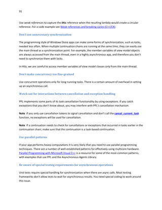 91
Use weak references to capture the this reference when the resulting lambda would create a circular
reference. For a code example see Weak references and breaking cycles (C++/CX).
Don't use unnecessary synchronization
The programming style of Windows Store apps can make some forms of synchronization, such as locks,
needed less often. When multiple continuation chains are running at the same time, they can easily use
the main thread as a synchronization point. For example, the member variables of view model objects
are always accessed from the main thread, even in a highly asynchronous app, and therefore you don’t
need to synchronize them with locks.
In Hilo, we are careful to access member variables of view model classes only from the main thread.
Don't make concurrency too fine-grained
Use concurrent operations only for long-running tasks. There is a certain amount of overhead in setting
up an asynchronous call.
Watch out for interactions between cancellation and exception handling
PPL implements some parts of its task cancellation functionality by using exceptions. If you catch
exceptions that you don’t know about, you may interfere with PPL's cancellation mechanism.
Note If you only use cancellation tokens to signal cancellation and don't call the cancel_current_task
function, no exceptions will be used for cancellation.
Note If a continuation needs to check for cancellations or exceptions that occurred in tasks earlier in the
continuation chain, make sure that the continuation is a task-based continuation.
Use parallel patterns
If your app performs heavy computations it is very likely that you need to use parallel programming
techniques. There are a number of well-established patterns for effectively using multicore hardware.
Parallel Programming with Microsoft Visual C++ is a resource for some of the most common patterns,
with examples that use PPL and the Asynchronous Agents Library.
Be aware of special testing requirements for asynchronous operations
Unit tests require special handling for synchronization when there are async calls. Most testing
frameworks don't allow tests to wait for asynchronous results. You need special coding to work around
this issue.
 
