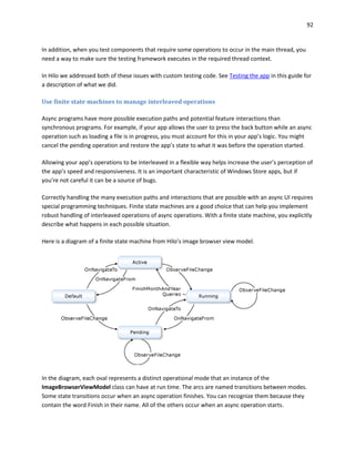 92
In addition, when you test components that require some operations to occur in the main thread, you
need a way to make sure the testing framework executes in the required thread context.
In Hilo we addressed both of these issues with custom testing code. See Testing the app in this guide for
a description of what we did.
Use finite state machines to manage interleaved operations
Async programs have more possible execution paths and potential feature interactions than
synchronous programs. For example, if your app allows the user to press the back button while an async
operation such as loading a file is in progress, you must account for this in your app’s logic. You might
cancel the pending operation and restore the app’s state to what it was before the operation started.
Allowing your app’s operations to be interleaved in a flexible way helps increase the user’s perception of
the app’s speed and responsiveness. It is an important characteristic of Windows Store apps, but if
you’re not careful it can be a source of bugs.
Correctly handling the many execution paths and interactions that are possible with an async UI requires
special programming techniques. Finite state machines are a good choice that can help you implement
robust handling of interleaved operations of async operations. With a finite state machine, you explicitly
describe what happens in each possible situation.
Here is a diagram of a finite state machine from Hilo’s image browser view model.
In the diagram, each oval represents a distinct operational mode that an instance of the
ImageBrowserViewModel class can have at run time. The arcs are named transitions between modes.
Some state transitions occur when an async operation finishes. You can recognize them because they
contain the word Finish in their name. All of the others occur when an async operation starts.
 