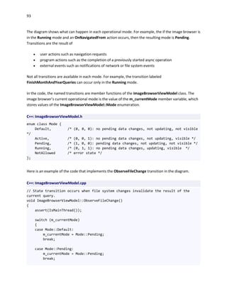 93
The diagram shows what can happen in each operational mode. For example, the if the image browser is
in the Running mode and an OnNavigatedFrom action occurs, then the resulting mode is Pending.
Transitions are the result of
 user actions such as navigation requests
 program actions such as the completion of a previously started async operation
 external events such as notifications of network or file system events
Not all transitions are available in each mode. For example, the transition labeled
FinishMonthAndYearQueries can occur only in the Running mode.
In the code, the named transitions are member functions of the ImageBrowserViewModel class. The
image browser’s current operational mode is the value of the m_currentMode member variable, which
stores values of the ImageBrowserViewModel::Mode enumeration.
C++: ImageBrowserViewModel.h
enum class Mode {
Default, /* (0, 0, 0): no pending data changes, not updating, not visible
*/
Active, /* (0, 0, 1): no pending data changes, not updating, visible */
Pending, /* (1, 0, 0): pending data changes, not updating, not visible */
Running, /* (0, 1, 1): no pending data changes, updating, visible */
NotAllowed /* error state */
};
Here is an example of the code that implements the ObserveFileChange transition in the diagram.
C++: ImageBrowserViewModel.cpp
// State transition occurs when file system changes invalidate the result of the
current query.
void ImageBrowserViewModel::ObserveFileChange()
{
assert(IsMainThread());
switch (m_currentMode)
{
case Mode::Default:
m_currentMode = Mode::Pending;
break;
case Mode::Pending:
m_currentMode = Mode::Pending;
break;
 