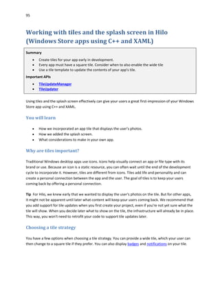 95
Working with tiles and the splash screen in Hilo
(Windows Store apps using C++ and XAML)
Summary
 Create tiles for your app early in development.
 Every app must have a square tile. Consider when to also enable the wide tile
 Use a tile template to update the contents of your app's tile.
Important APIs
 TileUpdateManager
 TileUpdater
Using tiles and the splash screen effectively can give your users a great first-impression of your Windows
Store app using C++ and XAML.
You will learn
 How we incorporated an app tile that displays the user's photos.
 How we added the splash screen.
 What considerations to make in your own app.
Why are tiles important?
Traditional Windows desktop apps use icons. Icons help visually connect an app or file type with its
brand or use. Because an icon is a static resource, you can often wait until the end of the development
cycle to incorporate it. However, tiles are different from icons. Tiles add life and personality and can
create a personal connection between the app and the user. The goal of tiles is to keep your users
coming back by offering a personal connection.
Tip For Hilo, we knew early that we wanted to display the user's photos on the tile. But for other apps,
it might not be apparent until later what content will keep your users coming back. We recommend that
you add support for tile updates when you first create your project, even if you're not yet sure what the
tile will show. When you decide later what to show on the tile, the infrastructure will already be in place.
This way, you won't need to retrofit your code to support tile updates later.
Choosing a tile strategy
You have a few options when choosing a tile strategy. You can provide a wide tile, which your user can
then change to a square tile if they prefer. You can also display badges and notifications on your tile.
 