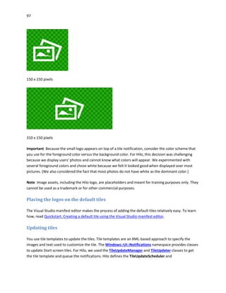 97
150 x 150 pixels
310 x 150 pixels
Important Because the small logo appears on top of a tile notification, consider the color scheme that
you use for the foreground color versus the background color. For Hilo, this decision was challenging
because we display users' photos and cannot know what colors will appear. We experimented with
several foreground colors and chose white because we felt it looked good when displayed over most
pictures. (We also considered the fact that most photos do not have white as the dominant color.)
Note Image assets, including the Hilo logo, are placeholders and meant for training purposes only. They
cannot be used as a trademark or for other commercial purposes.
Placing the logos on the default tiles
The Visual Studio manifest editor makes the process of adding the default tiles relatively easy. To learn
how, read Quickstart: Creating a default tile using the Visual Studio manifest editor.
Updating tiles
You use tile templates to update the tiles. Tile templates are an XML-based approach to specify the
images and text used to customize the tile. The Windows::UI::Notifications namespace provides classes
to update Start screen tiles. For Hilo, we used the TileUpdateManager and TileUpdater classes to get
the tile template and queue the notifications. Hilo defines the TileUpdateScheduler and
 