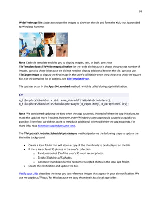 98
WideFiveImageTile classes to choose the images to show on the tile and form the XML that is provided
to Windows Runtime.
Note Each tile template enables you to display images, text, or both. We chose
TileTemplateType::TileWideImageCollection for the wide tile because it shows the greatest number of
images. We also chose it because we did not need to display additional text on the tile. We also use
TileSquareImage to display the first image in the user's collection when they choose to show the square
tile. For the complete list of options, see TileTemplateType.
Tile updates occur in the App::OnLaunched method, which is called during app initialization.
C++
m_tileUpdateScheduler = std::make_shared<TileUpdateScheduler>();
m_tileUpdateScheduler->ScheduleUpdateAsync(m_repository, m_exceptionPolicy);
Note We considered updating the tiles when the app suspends, instead of when the app initializes, to
make the updates more frequent. However, every Windows Store app should suspend as quickly as
possible. Therefore, we did not want to introduce additional overhead when the app suspends. For
more info, read Minimize suspend/resume time.
The TileUpdateScheduler::ScheduleUpdateAsync method performs the following steps to update the
tile in the background:
 Create a local folder that will store a copy of the thumbnails to be displayed on the tile.
 If there are at least 30 photos in the user's collection:
o Randomly select 15 of the user's 30 most recent photos.
o Create 3 batches of 5 photos.
o Generate thumbnails for the randomly selected photos in the local app folder.
 Create the notification and update the tile.
Verify your URLs describes the ways you can reference images that appear in your tile notification. We
use ms-appdata:///local/ for Hilo because we copy thumbnails to a local app folder.
 