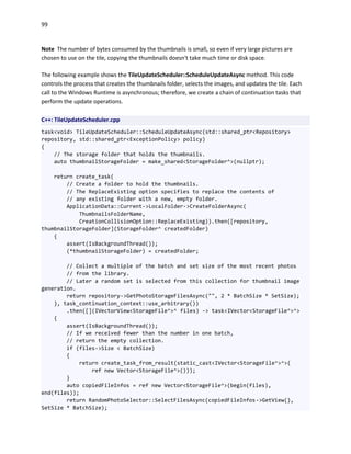 99
Note The number of bytes consumed by the thumbnails is small, so even if very large pictures are
chosen to use on the tile, copying the thumbnails doesn't take much time or disk space.
The following example shows the TileUpdateScheduler::ScheduleUpdateAsync method. This code
controls the process that creates the thumbnails folder, selects the images, and updates the tile. Each
call to the Windows Runtime is asynchronous; therefore, we create a chain of continuation tasks that
perform the update operations.
C++: TileUpdateScheduler.cpp
task<void> TileUpdateScheduler::ScheduleUpdateAsync(std::shared_ptr<Repository>
repository, std::shared_ptr<ExceptionPolicy> policy)
{
// The storage folder that holds the thumbnails.
auto thumbnailStorageFolder = make_shared<StorageFolder^>(nullptr);
return create_task(
// Create a folder to hold the thumbnails.
// The ReplaceExisting option specifies to replace the contents of
// any existing folder with a new, empty folder.
ApplicationData::Current->LocalFolder->CreateFolderAsync(
ThumbnailsFolderName,
CreationCollisionOption::ReplaceExisting)).then([repository,
thumbnailStorageFolder](StorageFolder^ createdFolder)
{
assert(IsBackgroundThread());
(*thumbnailStorageFolder) = createdFolder;
// Collect a multiple of the batch and set size of the most recent photos
// from the library.
// Later a random set is selected from this collection for thumbnail image
generation.
return repository->GetPhotoStorageFilesAsync("", 2 * BatchSize * SetSize);
}, task_continuation_context::use_arbitrary())
.then([](IVectorView<StorageFile^>^ files) -> task<IVector<StorageFile^>^>
{
assert(IsBackgroundThread());
// If we received fewer than the number in one batch,
// return the empty collection.
if (files->Size < BatchSize)
{
return create_task_from_result(static_cast<IVector<StorageFile^>^>(
ref new Vector<StorageFile^>()));
}
auto copiedFileInfos = ref new Vector<StorageFile^>(begin(files),
end(files));
return RandomPhotoSelector::SelectFilesAsync(copiedFileInfos->GetView(),
SetSize * BatchSize);
 