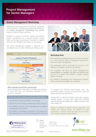 Senior Management Workshop
Project Management
for Senior Managers
Adopted by many government and private enterprises
and practiced by +750,000 users world-wide, PRINCE2®
projects of different types and sizes.
PRINCE2 is viewed as ‘de-facto’ world’s best practice
project management as it ensures projects remain
viable and an agreed governance framework is applied
from the start through to the closure of the project.
The Senior Management program is delivered in a
workshop format as either a half day or full day event.
To support the different ways people learn, the
workshop includes a mixture of presentation, class and
group exercises and discussions.
HiLogic offers a calendar of public courses plus in-house
training courses. To learn more about how PRINCE2
www.hilogic.net
PIC
PRINCE2's principles, processes and themes.
By the end of the workshop participants will be able to:
Communicate using key PRINCE2 terminology
Identify the role of senior management during a project
Use PRINCE2 tools for Senior Management to facilitate
‘management by exception’
Use PRINCE2 terminology to question if the project has
been appropriately set up and is being properly executed.
Who should attend this workshop?
Senior Management responsible for projects and wanting
to know how they can effectively contribute to the
success of a project.
This workshop is designed to present the logic and value
of a best practice project management governance
model for Senior Management.
The participants will be presented an overview of all
PRINCE2's principles, processes and themes.
The workshop will focus on Senior Management's
success of a project and monitor a project without
regular meetings.
Key PRINCE2 terminology and management products
will be introduced throughout the workshop.
Workshop Aims
Project Organization Structure
Corporate or Programme Management
Team Members
Project
Support
Team Manager
©Crowncopyright2009.ReproducedunderlicencefromAxelosLimited.
Senior User Executive Senior Supplier
Project Board
Project Manager
Change
Authority
Project
Assurance
HiLogic is a PRINCE2 Accredited Training Organization. Our
training and coaching services are designed to assist
organizations to quickly develop the skills base and ‘know-
how’ needed to effectively apply PRINCE2.
PRINCE2®
Axelos Limited.
Axelos Limited
Phone
Australia : 1300 79 3334
Malaysia : 03 2615 0081
International
enquiries
: +61 3 8676 0629, +60 3 2615 0081
Email : enquiries@hilogic.net
www.hilogic.net
© HiLogic 2014
 