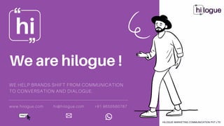 We are hilogue !
hi
HILOGUE MARKETING COMMUNICATION PVT LTD
WE HELP BRANDS SHIFT FROM COMMUNICATION
TO CONVERSATION AND DIALOGUE.
www.hilogue.com hi@hilogue.com +91 9650560787
 