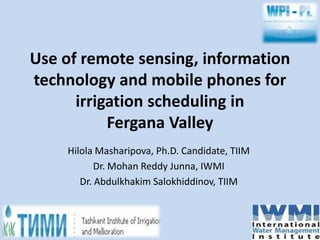 Use of remote sensing, information 
technology and mobile phones for 
irrigation scheduling in 
Fergana Valley 
Hilola Masharipova, Ph.D. Candidate, TIIM 
Dr. Mohan Reddy Junna, IWMI 
Dr. Abdulkhakim Salokhiddinov, TIIM 
 