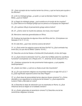 22. ¿Qué concepto de los muertos tenían los chinos, y qué se hacía para ayudar a
los difuntos?
23. a) En la mitología griega, ¿a quién y a qué se llamaba Hades? b) Según la
Biblia, ¿qué es Hades?
24. a) Según la mitología griega, ¿qué sucedía en el mundo de los muertos?
b) ¿Qué había en la mitología griega que se parecía a la Epopeya de Gilgamés?
25. ¿En quiénes influyó el pensamiento griego sobre el alma?
26, 27. ¿Cómo veían la muerte los aztecas, los incas y los mayas?
28. Mencione creencias generalizadas en África.
29. Explique las leyendas de algunas tribus del África del Sur. (Compárese con
Génesis 2:15-17; 3:1-5.)
30. En este libro, ¿qué más veremos acerca del alma?
31. a) ¿Qué creían los egipcios acerca del dios-Sol Ra? b) ¿Qué contraste hay
entre eso y lo que dice la Biblia? (Salmo 19:4-6.)
32. Describa una de las fiestas a Xiuhtecuhtli (Huehueteotl), el dios del fuego.
33. a) ¿Qué incluía la adoración inca? b) ¿Qué dice la Biblia sobre los sacrificios
humanos? (Compárese con 2 Reyes 23:5, 11; Jeremías 32:35; Ezequiel 8:16.)
34. ¿Quiénes componían la más prominente tríada egipcia, y qué papeles
desempeñaban?
35. ¿Quién era Hator, y cuál era su fiesta anual más importante?
36. a) ¿En qué escenario religioso se encontraba Israel en el siglo XVI a.E.C.?
b) ¿Qué significado especial tuvieron las Diez Plagas?
37. a) ¿Qué clase de personalidad tenían algunos dioses romanos? b) ¿Cómo
afectaba a sus seguidores la conducta de los dioses? c) ¿Qué experiencia
tuvieron Pablo y Bernabé en Listra?
38. a) Describa la clase de adoración que se practicaba en Roma. b) ¿Qué
influencia tenía la religión en el soldado romano?
39. a) ¿Quién gobernaba al sacerdocio romano? b) Describa una de las
ceremonias religiosas romanas.
 