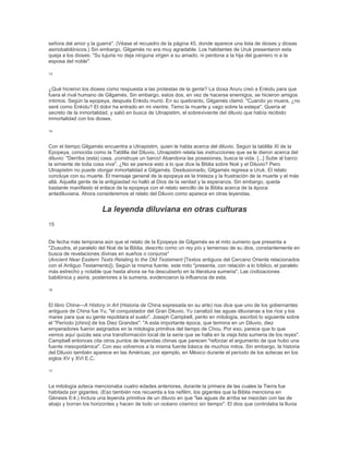 señora del amor y la guerra". (Véase el recuadro de la página 45, donde aparece una lista de dioses y diosas
asiriobabilónicos.) Sin embargo, Gilgamés no era muy agradable. Los habitantes de Uruk presentaron esta
queja a los dioses: "Su lujuria no deja ninguna virgen a su amado, ni perdona a la hija del guerrero ni a la
esposa del noble".
13
¿Qué hicieron los dioses como respuesta a las protestas de la gente? La diosa Aruru creó a Enkidu para que
fuera el rival humano de Gilgamés. Sin embargo, estos dos, en vez de hacerse enemigos, se hicieron amigos
íntimos. Según la epopeya, después Enkidu murió. En su quebranto, Gilgamés clamó: "Cuando yo muera, ¿no
seré como Enkidu? El dolor ha entrado en mi vientre. Temo la muerte y vago sobre la estepa". Quería el
secreto de la inmortalidad, y salió en busca de Utnapistim, el sobreviviente del diluvio que había recibido
inmortalidad con los dioses.
14
Con el tiempo Gilgamés encuentra a Utnapistim, quien le habla acerca del diluvio. Según la tablilla XI de la
Epopeya, conocida como la Tablilla del Diluvio, Utnapistim relata las instrucciones que se le dieron acerca del
diluvio: "Derriba (esta) casa, ¡construye un barco! Abandona las posesiones, busca la vida. [...] Sube al barco
la simiente de toda cosa viva". ¿No se parece esto a lo que dice la Biblia sobre Noé y el Diluvio? Pero
Utnapistim no puede otorgar inmortalidad a Gilgamés. Desilusionado, Gilgamés regresa a Uruk. El relato
concluye con su muerte. El mensaje general de la epopeya es la tristeza y la frustración de la muerte y el más
allá. Aquella gente de la antigüedad no halló al Dios de la verdad y la esperanza. Sin embargo, queda
bastante manifiesto el enlace de la epopeya con el relato sencillo de la Biblia acerca de la época
antediluviana. Ahora consideremos el relato del Diluvio como aparece en otras leyendas.
La leyenda diluviana en otras culturas
15
De fecha más temprana aún que el relato de la Epopeya de Gilgamés es el mito sumerio que presenta a
"Ziusudra, el paralelo del Noé de la Biblia, descrito como un rey pío y temeroso de su dios, constantemente en
busca de revelaciones divinas en sueños o conjuros"
(Ancient Near Eastern Texts Relating to the Old Testament [Textos antiguos del Cercano Oriente relacionados
con el Antiguo Testamento]). Según la misma fuente, este mito "presenta, con relación a lo bíblico, el paralelo
más estrecho y notable que hasta ahora se ha descubierto en la literatura sumeria". Las civilizaciones
babilónica y asiria, posteriores a la sumeria, evidenciaron la influencia de esta.
16
El libro China—A History in Art (Historia de China expresada en su arte) nos dice que uno de los gobernantes
antiguos de China fue Yu, "el conquistador del Gran Diluvio. Yu canalizó las aguas diluvianas a los ríos y los
mares para que su gente repoblara el suelo". Joseph Campbell, perito en mitología, escribió lo siguiente sobre
el "Período [chino] de los Diez Grandes": "A esta importante época, que termina en un Diluvio, diez
emperadores fueron asignados en la mitología primitiva del tiempo de Chou. Por eso, parece que lo que
vemos aquí quizás sea una transformación local de la serie que se halla en la vieja lista sumeria de los reyes".
Campbell entonces cita otros puntos de leyendas chinas que parecen "reforzar el argumento de que hubo una
fuente mesopotámica". Con eso volvemos a la misma fuente básica de muchos mitos. Sin embargo, la historia
del Diluvio también aparece en las Américas; por ejemplo, en México durante el período de los aztecas en los
siglos XV y XVI E.C.
17
La mitología azteca mencionaba cuatro edades anteriores, durante la primera de las cuales la Tierra fue
habitada por gigantes. (Eso también nos recuerda a los nefilim, los gigantes que la Biblia menciona en
Génesis 6:4.) Incluía una leyenda primitiva de un diluvio en que "las aguas de arriba se mezclan con las de
abajo y borran los horizontes y hacen de todo un océano cósmico sin tiempo". El dios que controlaba la lluvia
 