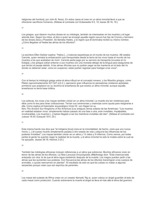 religiones del hombre], por John B. Noss). En estos casos el creer en un alma inmortal llevó a que se
ofrecieran sacrificios humanos. (Nótese el contraste con Eclesiastés 9:5, 10; Isaías 38:18, 19.)
23
Los griegos, que idearon muchos dioses en su mitología, también se interesaban en los muertos y el lugar
adonde iban. Según los mitos, el dios a quien se encargó aquella región oscura fue hijo de Cronos y hermano
de los dioses Zeus y Poseidón. Se llamaba Hades, y la región que él dominaba recibió su mismo nombre.
¿Cómo llegaban al Hades las almas de los difuntos?
24
La escritora Ellen Switzer explica: "Había [...] criaturas espantosas en el mundo de los muertos. Allí estaba
Caronte, quien remaba la embarcación que transportaba desde la tierra de los vivos hasta el mundo de los
muertos a los que acababan de morir. Caronte pedía pago por su servicio de transporte [cruzaba el río
Estigia], y los griegos solían enterrar a sus muertos con una moneda debajo de la lengua para asegurarse de
que tenían el pasaje debido. A las almas difuntas que no podían pagar se las mantenía en el lado del río
donde no deberían estar, como en suspenso; estas podían regresar para hostigar a los vivos".
25
Con el tiempo la mitología griega sobre el alma influyó en el concepto romano, y los filósofos griegos, como
Platón (aproximadamente 427-347 a.E.C.), ejercieron gran influencia en pensadores cristianos apóstatas
primitivos que aceptaron en su doctrina la enseñanza de que existía un alma inmortal, aunque aquella
enseñanza no tenía base bíblica.
26
Los aztecas, los incas y los mayas también creían en un alma inmortal. La muerte era tan misteriosa para
ellos como lo era para otras civilizaciones. Tenían sus ceremonias y creencias como ayuda para resignarse a
ella. Como explica el historiador arqueológico Victor W. von Hagen en su
libro The Ancient Sun Kingdoms of the Americas (Los antiguos reinos solares de las Américas): "Los muertos
en realidad estaban vivos: simplemente habían pasado de una fase a otra; eran invisibles, impalpables,
invulnerables. Los muertos [...] habían llegado a ser los miembros invisibles del clan". (Nótese el contraste con
Jueces 16:30; Ezequiel 18:4, 20.)
27
Esta misma fuente nos dice que "el indígena [inca] creía en la inmortalidad; de hecho, creía que uno nunca
moría, [...] el cuerpo muerto simplemente pasaba a otro estado de vida y adquiría las influencias de los
poderes invisibles". Los mayas también creían en un alma y 13 cielos y 9 infiernos. Como vemos, por todas
partes la gente ha querido negar la realidad de la muerte, y el alma inmortal ha sido la muleta sobre la cual se
ha apoyado. (Isaías 38:18; Hechos 3:23.)
28
También las mitologías africanas incluyen referencias a un alma que sobrevive. Muchos africanos viven en
temor de las almas de los difuntos. La New Larousse Encyclopedia ofMythology dice: "Esta creencia está
enlazada con otra: la de que el alma sigue existiendo después de la muerte. Los magos pueden pedir a las
almas que les aumenten sus poderes. Con frecuencia las almas de los difuntos transmigran a los cuerpos de
animales, o quizás reencarnen en plantas". El resultado de esto es que los zulúes no matan a algunas
serpientes porque creen que son espíritus de parientes.
29
Los masai del sudeste de África creen en un creador llamado 'Ng ai, quien coloca un ángel guardián al lado de
cada masai como protección. Cuando sobreviene la muerte el ángel se lleva al más allá el alma del guerrero.
 
