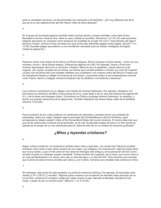 para un verdadero carnaval, y el día terminaba con canciones y borracheras". ¿Es muy diferente eso de lo
que se ve en las celebraciones del Año Nuevo miles de años después?
36
En el grupo de los dioses egipcios también había muchos dioses y diosas animales, como Apis el toro,
Banaded el carnero, Heqt la rana, Hator la vaca y Sebek el cocodrilo. (Romanos 1:21-23.) En este escenario
religioso estuvieron en cautiverio como esclavos los israelitas en el siglo XVI a.E.C. Para librarlos del agarro
del terco Faraón, Jehová el Dios de Israel tuvo que enviar diez diferentes plagas contra Egipto. (Éxodo 7:14–
12:36.) Aquellas plagas equivalieron a una humillación calculada para los dioses mitológicos de Egipto.
(Véase la página 62.)
37
Pasemos ahora a los dioses de la Grecia y la Roma antiguas. Roma consiguió muchos dioses —junto con sus
virtudes y vicios— de la Grecia antigua. (Véanse las páginas 43 y 66.) Por ejemplo, Venus y Flora eran
rameras descaradas; Baco era un borracho y fiestero; Mercurio era un asaltante; y Apolo seducía a las
mujeres. ¡De Júpiter, el padre de los dioses, se informa que cometió adulterio o incesto con unas 59 mujeres!
(¡Cómo nos recuerda esto a los ángeles rebeldes que cohabitaron con mujeres antes del Diluvio!) Puesto que
los adoradores tienden a reflejar la conducta de sus dioses, ¿sorprende acaso el que emperadores romanos
como Tiberio, Nerón y Calígula vivieran la disoluta vida de adúlteros, fornicadores y asesinos?
38
Los romanos incorporaron en su religión a los dioses de muchas tradiciones. Por ejemplo, adoptaron con
entusiasmo la adoración de Mitra, el dios persa de la luz, quien llegó a ser su dios-Sol (véanse las páginas 60,
61), y de la diosa siria Atargatis (Istar). Convirtieron en Diana a la griega Artemis (Artemisa), la cazadora, y
tenían sus propias variaciones de la egipcia Isis. También adoptaron las diosas triples celtas de la fertilidad.
(Hechos 19:23-28.)
39
Para la práctica de sus cultos públicos en centenares de santuarios y templos tenían una variedad de
sacerdotes, todos los cuales "estaban bajo la autoridad del PontifexMaximus [Sumo Pontífice], quien
encabezaba la religión estatal" (Atlas of the RomanWorld [Atlas del mundo romano]). El mismo atlas dice que
una de las ceremonias romanas era el taurobolio, en la cual "el adorador estaba de pie en un foso donde se
bañaba en la sangre de un toro sacrificado para él. Salía de este rito en un estado de inocencia purificada".
¿Mitos y leyendas cristianos?
40
Según críticos modernos, el cristianismo también tiene mitos y leyendas. ¿Es verdad eso? Muchos eruditos
rechazan como mitos el que Jesús naciera de una virgen, sus milagros y su resurrección. Algunos hasta dicen
que nunca existió, y que el mito sobre él nos viene de mitología más antigua y de la adoración del Sol. Como
escribió el perito en mitología Joseph Campbell: "Varios eruditos han sugerido, por lo tanto, que nunca hubo ni
un Juan [el Bautizante] ni un Jesús, sino solo un dios del agua y un dios del Sol". Pero tenemos que recordar
que muchos de estos mismos eruditos son ateos y, por lo tanto, rechazan por completo toda creencia en Dios.
41
Sin embargo, este punto de vista escéptico va contra la evidencia histórica. Por ejemplo, el historiador judío
Josefo (c.37-c.100 E.C.) escribió: "Algunos judíos creyeron que el ejército de Herodes había perecido por la
ira de Dios, sufriendo el condigno castigo por haber muerto a Juan, llamado el Bautista. Herodes lo hizo
matar, a pesar de ser un hombre justo". (Marcos 1:14; 6:14-29.)
42
 