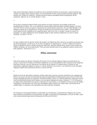 Este mismo historiador también dio testimonio de la existencia histórica de Jesucristo, cuando escribió que
"existió un hombre sabio, llamado Jesús, si es lícito llamarlo hombre, porque realizó grandes milagros". Dijo
también que "Pilatos lo condenó [...] Desde entonces hasta la actualidad existe la agrupación de los
cristianos". (Marcos 15:1-5, 22-26; Hechos 11:26.)
43
Por lo tanto, el apóstol cristiano Pedro pudo escribir con toda convicción como testigo ocular de la
transfiguración de Jesús: "No, no fue siguiendo cuentos falsos artificiosamente tramados [griego: mý·thos]
como les hicimos conocer el poder y la presencia de nuestro Señor Jesucristo, sino por haber llegado a ser
testigos oculares de su magnificencia. Porque él recibió de Dios el Padre honra y gloria, cuando palabras
como estas le fueron dirigidas por la magnífica gloria: 'Este es mi hijo, mi amado, a quien yo mismo he
aprobado'. Sí, estas palabras las oímos dirigidas desde el cielo mientras estábamos con él en la santa
montaña". (2 Pedro 1:16-18.)
44
En este conflicto entre la opinión "perita" del hombre y la Palabra de Dios, tenemos que aplicar el principio que
ya hemos declarado: "¿Cuál, pues, es el caso? Si algunos no expresaron fe, ¿acaso su falta de fe hará sin
efecto la fidelidad de Dios? ¡Jamás suceda eso! Más bien, sea Dios hallado veraz, aunque todo hombre sea
hallado mentiroso, así como está escrito: 'Para que seas probado justo en tus palabras y ganes cuando se te
esté juzgando'". (Romanos 3:3, 4.)
Hilos comunes
45
Este breve repaso de algunas mitologías del mundo nos ha indicado algunos rasgos que estas tienen en
común, muchos de los cuales se remontan a Babilonia, la cuna mesopotámica de la mayoría de las religiones.
Hay hilos comunes, sea con referencia a los hechos de la creación o a relatos sobre un tiempo en que
semidioses y gigantes poblaban la tierra y un diluvio destruyó a los inicuos, o con referencia a los conceptos
religiosos básicos de la adoración del Sol y un alma inmortal.
46
Desde el punto de vista bíblico podemos explicar estos hilos comunes cuando recordamos que, después del
Diluvio, por acción de Dios la humanidad se esparció desde Babel en Mesopotamia hace más de 4.200 años.
Aunque aquellas personas se separaron, formando familias y tribus con idiomas diferentes, empezaron con el
mismo entendimiento básico de la historia y los conceptos religiosos de antes. (Génesis 11:1-9.) A través de
los siglos este entendimiento fue torcido y adornado en cada cultura, y el resultado ha sido los muchos relatos
imaginarios y las leyendas y los mitos que han llegado hasta nosotros hoy. Estos mitos, divorciados de la
verdad bíblica, no pusieron a la humanidad más cerca del Dios verdadero.
47
Sin embargo, la humanidad también ha expresado sus sentimientos y pensamientos religiosos de muchas
otras maneras: el espiritismo, el chamanismo, la magia, la adoración de antepasados, y así por el estilo. ¿Nos
dicen estas prácticas algo sobre la búsqueda de Dios por el hombre?
 