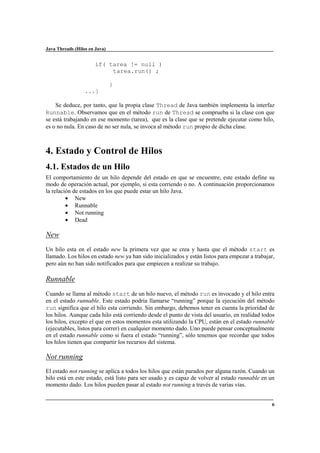 Java Threads (Hilos en Java)

if( tarea != null )
tarea.run() ;
}
...}
Se deduce, por tanto, que la propia clase Thread de Java también implementa la interfaz
Runnable. Observamos que en el método run de Thread se comprueba si la clase con que
se está trabajando en ese momento (tarea), que es la clase que se pretende ejecutar como hilo,
es o no nula. En caso de no ser nula, se invoca al método run propio de dicha clase.

4. Estado y Control de Hilos
4.1. Estados de un Hilo
El comportamiento de un hilo depende del estado en que se encuentre, este estado define su
modo de operación actual, por ejemplo, si esta corriendo o no. A continuación proporcionamos
la relación de estados en los que puede estar un hilo Java.
• New
• Runnable
• Not running
• Dead

New
Un hilo esta en el estado new la primera vez que se crea y hasta que el método start es
llamado. Los hilos en estado new ya han sido inicializados y están listos para empezar a trabajar,
pero aún no han sido notificados para que empiecen a realizar su trabajo.

Runnable
Cuando se llama al método start de un hilo nuevo, el método run es invocado y el hilo entra
en el estado runnable. Este estado podría llamarse “running” porque la ejecución del método
run significa que el hilo esta corriendo. Sin embargo, debemos tener en cuenta la prioridad de
los hilos. Aunque cada hilo está corriendo desde el punto de vista del usuario, en realidad todos
los hilos, excepto el que en estos momentos esta utilizando la CPU, están en el estado runnable
(ejecutables, listos para correr) en cualquier momento dado. Uno puede pensar conceptualmente
en el estado runnable como si fuera el estado “running”, sólo tenemos que recordar que todos
los hilos tienen que compartir los recursos del sistema.

Not running
El estado not running se aplica a todos los hilos que están parados por alguna razón. Cuando un
hilo está en este estado, está listo para ser usado y es capaz de volver al estado runnable en un
momento dado. Los hilos pueden pasar al estado not running a través de varias vías.

6

 