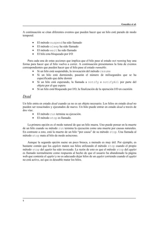 González et al.

A continuación se citan diferentes eventos que pueden hacer que un hilo esté parado de modo
temporal.
•
•
•
•

El método suspend ha sido llamado
El método sleep ha sido llamado
El método wait ha sido llamado
El hilo esta bloqueado por I/O

Para cada una de estas acciones que implica que el hilo pase al estado not running hay una
forma para hacer que el hilo vuelva a correr. A continuación presentamos la lista de eventos
correspondientes que pueden hacer que el hilo pase al estado runnable.
• Si un hilo está suspendido, la invocación del método resume
• Si un hilo está durmiendo, pasarán el número de milisegundos que se ha
especificado que debe dormir
• Si un hilo está esperando, la llamada a notify o notifyAll por parte del
objeto por el que espera
• Si un hilo está bloqueado por I/O, la finalización de la operación I/O en cuestión

Dead
Un hilo entra en estado dead cuando ya no es un objeto necesario. Los hilos en estado dead no
pueden ser resucitados y ejecutados de nuevo. Un hilo puede entrar en estado dead a través de
dos vías:
• El método run termina su ejecución.
• El método stop es llamado.
La primera opción es el modo natural de que un hilo muera. Uno puede pensar en la muerte
de un hilo cuando su método run termina la ejecución como una muerte por causas naturales.
En contraste a esto, está la muerte de un hilo “por causa” de su método stop. Una llamada al
método stop mata al hilo de modo asíncrono.
Aunque la segunda opción suene un poco brusca, a menudo es muy útil. Por ejemplo, es
bastante común que los applets maten sus hilos utilizando el método stop cuando el propio
método stop del applet ha sido invocado. La razón de esto es que el método stop del applet
es llamado normalmente como respuesta al hecho de que el usuario ha abandonado la página
web que contenía el applet y no es adecuado dejar hilos de un applet corriendo cuando el applet
no está activo, así que es deseable matar los hilos.

7

 