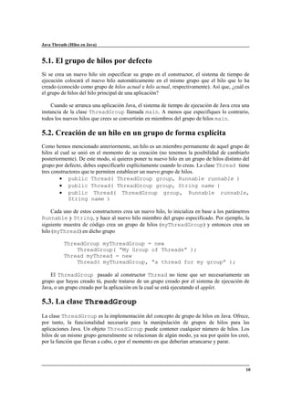 Java Threads (Hilos en Java)

5.1. El grupo de hilos por defecto
Si se crea un nuevo hilo sin especificar su grupo en el constructor, el sistema de tiempo de
ejecución colocará el nuevo hilo automáticamente en el mismo grupo que el hilo que lo ha
creado (conocido como grupo de hilos actual e hilo actual, respectivamente). Así que, ¿cuál es
el grupo de hilos del hilo principal de una aplicación?
Cuando se arranca una aplicación Java, el sistema de tiempo de ejecución de Java crea una
instancia de la clase ThreadGroup llamada main. A menos que especifiques lo contrario,
todos los nuevos hilos que crees se convertirán en miembros del grupo de hilos main.

5.2. Creación de un hilo en un grupo de forma explícita
Como hemos mencionado anteriormente, un hilo es un miembro permanente de aquel grupo de
hilos al cual se unió en el momento de su creación (no tenemos la posibilidad de cambiarlo
posteriormente). De este modo, si quieres poner tu nuevo hilo en un grupo de hilos distinto del
grupo por defecto, debes especificarlo explícitamente cuando lo creas. La clase Thread tiene
tres constructores que te permiten establecer un nuevo grupo de hilos.
• public Thread( ThreadGroup group, Runnable runnable )
• public Thread( ThreadGroup group, String name )
• public Thread( ThreadGroup group, Runnable runnable,
String name )
Cada uno de estos constructores crea un nuevo hilo, lo inicializa en base a los parámetros
Runnable y String, y hace al nuevo hilo miembro del grupo especificado. Por ejemplo, la
siguiente muestra de código crea un grupo de hilos (myThreadGroup) y entonces crea un
hilo (myThread) en dicho grupo
ThreadGroup myThreadGroup = new
ThreadGroup( “My Group of Threads” );
Thread myThread = new
Thread( myThreadGroup, “a thread for my group” );
El ThreadGroup pasado al constructor Thread no tiene que ser necesariamente un
grupo que hayas creado tú, puede tratarse de un grupo creado por el sistema de ejecución de
Java, o un grupo creado por la aplicación en la cual se está ejecutando el applet.

5.3. La clase ThreadGroup
La clase ThreadGroup es la implementación del concepto de grupo de hilos en Java. Ofrece,
por tanto, la funcionalidad necesaria para la manipulación de grupos de hilos para las
aplicaciones Java. Un objeto ThreadGroup puede contener cualquier número de hilos. Los
hilos de un mismo grupo generalmente se relacionan de algún modo, ya sea por quién los creó,
por la función que llevan a cabo, o por el momento en que deberían arrancarse y parar.

10

 
