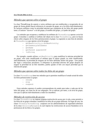 Java Threads (Hilos en Java)

Métodos que operan sobre el grupo
La clase ThreadGroup da soporte a varios atributos que son establecidos y recuperados de un
grupo de forma global (hacen referencia al concepto de grupo, no a los hilos individualmente).
Se incluyen atributos como la prioridad máxima que cualquiera de los hilos del grupo puede
tener, el carácter “daemon” o no del grupo, el nombre del grupo, y el padre del grupo.
Los métodos que recuperan y establecen los atributos de ThreadGroup operan a nivel de
grupo. Consultan o cambian el atributo del objeto de la clase ThreadGroup, pero no hacen
efecto sobre ninguno de los hilos pertenecientes al grupo. La siguiente es una lista de métodos
de ThreadGroup que operan a nivel de grupo:
- getMaxPriority y setMaxPriority
- getDaemon y SetDaemon
- getName
- getParent y parentOf
toString
Por ejemplo, cuando utilizas setMaxPriority para modificar la máxima prioridad de
un grupo, sólo estás modificando el atributo para el objeto grupal; no estás modificando,
individualmente, la prioridad de ninguno de los hilos definidos dentro del grupo. Esto puede
dar lugar a situaciones peculiares: si rebajamos la prioridad máxima del grupo después de
asignar la prioridad de un hilo miembro, podría quedar el hilo con mayor prioridad que la
máxima del grupo.

Métodos que operan sobre todos los hilos de un grupo
La clase ThreadGroup tiene tres métodos que te permiten modificar el estado actual de todos
los hilos pertenecientes al grupo:
- resume
- stop
- suspend
Estos métodos suponen el cambio correspondiente de estado para todos y cada uno de los
hilos del grupo, así como los de sus subgrupos. No se aplican, por tanto, a un nivel de grupo,
sino que se aplican individualmente a todos los miembros.

Métodos de restricción de acceso
La clase ThreadGroup no impone ninguna restricción de acceso por sí sola, como permitir a
los hilos de un grupo consultar o modificar los hilos de un grupo diferente. En lugar de esto, las
clases Thread y ThreadGroup cooperan con los administradores de seguridad (subclases
de la clase SecurityManager), la cual impone las restricciones de acceso basándose en la
pertenencia de los hilos a los grupos.

12

 