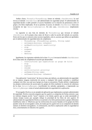 González et al.

Ambas clases, Thread y ThreadGroup, tienen un método, checkAccess, la cual
invoca al método checkAccess del administrador de seguridad actual. El administrador de
seguridad decide si debe permitir el acceso basándose en la relación de pertenencia entre el
grupo y los hilos implicados. Si no se permite el acceso, le método checkAccess lanza una
excepción de tipo SecurityException. En otro caso, checkAccess simplemente
retorna.
La siguiente es una lista de métodos de ThreadGroup que invocan al método
checkAccess de la propia clase antes de llevar a cabo la acción del método en cuestión.
Estos son los que se conocen como accesos regulados, esto es, accesos que deben ser aprobados
por el administrador de seguridad antes de completarse.
- ThreadGroup (ThreadGroup parent, String name)
- setDameon(boolena isDaemon)
- setMaxPriority(int maxPriority)
- stop
- suspend
- resume
- destroy
Igualmente, los siguientes métodos de la clase Thread invocan al método checkAccess
de la clase antes de completarse la acción que desarrollan:
- constructores que especifican un grupo de hilos
- stop
- supend
- resume
- setPriority(int priority)
- setName(String name)
- setDaemon(boolean isDaemon)
Una aplicación “stand-alone” de Java no tiene, por defecto, un administrador de seguridad;
no se impone ninguna restricción de acceso y cualquier hilo puede consultar o modificar
cualquier otro hilo, sea cual sea el grupo en el que se encuentren. Puedes definir e implementar
tus propias restricciones de acceso para los grupos de hilos mediante la creación de subclases
de la clase SecurityManager, rescribiendo los métodos apropiados, e imponiendo ese
SecurityManager como el actual administrador de seguridad de tu aplicación.
El navegador HotJava es un ejemplo de aplicación que implementa su propio administrador
de seguridad. HotJava necesita asegurar que los applets se comportan de forma correcta y que
no realizan ninguna acción “sucia” respecto a los demás applets que se están ejecutando al
mismo tiempo (como por ejemplo rebajar la prioridad de los hilos de otro applet). El
administrador de seguridad de HotJava no permite a los hilos pertenecientes a grupos diferentes
modificarse entre sí. Obsérvese que las restricciones de acceso basadas en los grupos de hilos
pueden variar de un navegador a otros, de modo que los applets tal vez se comporten de distinta
manera en distintos navegadores. A continuación, una breve explicación sobre la seguridad en
Java, concretamente en relación a los applets.

13

 