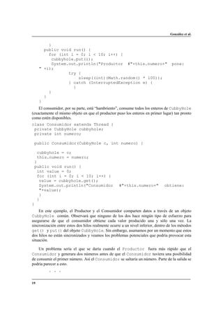 González et al.

}
public void run() {
for (int i = 0; i < 10; i++) {
cubbyhole.put(i);
System.out.println("Productor #"+this.numero+"
" +i);
try {
sleep((int)(Math.random() * 100));
} catch (InterruptedException e) {
}
}
}
}

pone:

El consumidor, por su parte, está “hambriento”, consume todos los enteros de CubbyHole
(exactamente el mismo objeto en que el productor puso los enteros en primer lugar) tan pronto
como estén disponibles.
class Consumidor extends Thread {
private CubbyHole cubbyhole;
private int numero;
public Consumidor(CubbyHole c, int numero) {
cubbyhole = c;
this.numero = numero;
}
public void run() {
int value = 0;
for (int i = 0; i < 10; i++) {
value = cubbyhole.get();
System.out.println("Consumidor
"+value);
}
}
}

#"+this.numero+"

obtiene:

En este ejemplo, el Productor y el Consumidor comparten datos a través de un objeto
CubbyHole común. Observará que ninguno de los dos hace ningún tipo de esfuerzo para
asegurarse de que el consumidor obtiene cada valor producido una y sólo una vez. La
sincronización entre estos dos hilos realmente ocurre a un nivel inferior, dentro de los métodos
get() y put() del objeto CubbyHole. Sin embargo, asumamos por un momento que estos
dos hilos no están sincronizados y veamos los problemas potenciales que podría provocar esta
situación.
Un problema sería el que se daría cuando el Productor fuera más rápido que el
Consumidor y generara dos números antes de que el Consumidor tuviera una posibilidad
de consumir el primer número. Así el Consumidor se saltaría un número. Parte de la salida se
podría parecer a esto.
. . .
19

 