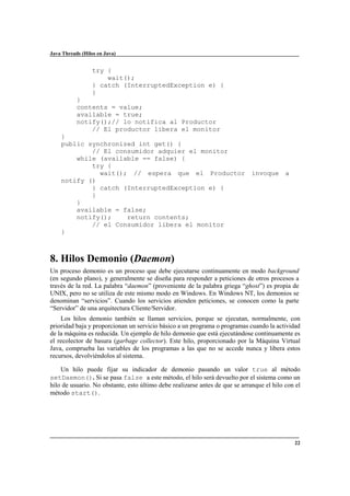 Java Threads (Hilos en Java)

try {
wait();
} catch (InterruptedException e) {
}
}
contents = value;
available = true;
notify();// lo notifica al Productor
// El productor libera el monitor
}
public synchronized int get() {
// El consumidor adquier el monitor
while (available == false) {
try {
wait(); // espera que el Productor invoque a
notify ()
} catch (InterruptedException e) {
}
}
available = false;
notify();
return contents;
// el Consumidor libera el monitor
}

8. Hilos Demonio (Daemon)
Un proceso demonio es un proceso que debe ejecutarse continuamente en modo background
(en segundo plano), y generalmente se diseña para responder a peticiones de otros procesos a
través de la red. La palabra “daemon” (proveniente de la palabra griega “ghost”) es propia de
UNIX, pero no se utiliza de este mismo modo en Windows. En Windows NT, los demonios se
denominan “servicios”. Cuando los servicios atienden peticiones, se conocen como la parte
“Servidor” de una arquitectura Cliente/Servidor.
Los hilos demonio también se llaman servicios, porque se ejecutan, normalmente, con
prioridad baja y proporcionan un servicio básico a un programa o programas cuando la actividad
de la máquina es reducida. Un ejemplo de hilo demonio que está ejecutándose continuamente es
el recolector de basura (garbage collector). Este hilo, proporcionado por la Máquina Virtual
Java, comprueba las variables de los programas a las que no se accede nunca y libera estos
recursos, devolviéndolos al sistema.
Un hilo puede fijar su indicador de demonio pasando un valor true al método
setDaemon(). Si se pasa false a este método, el hilo será devuelto por el sistema como un
hilo de usuario. No obstante, esto último debe realizarse antes de que se arranque el hilo con el
método start().

22

 