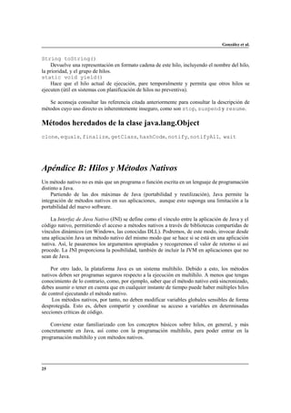 González et al.

String toString()
Devuelve una representación en formato cadena de este hilo, incluyendo el nombre del hilo,
la prioridad, y el grupo de hilos.
static void yield()
Hace que el hilo actual de ejecución, pare temporalmente y permita que otros hilos se
ejecuten (útil en sistemas con planificación de hilos no preventiva).
Se aconseja consultar las referencia citada anteriormente para consultar la descripción de
métodos cuyo uso directo es inherentemente inseguro, como son stop, suspend y resume.

Métodos heredados de la clase java.lang.Object
clone, equals, finalize, getClass, hashCode, notify, notifyAll, wait

Apéndice B: Hilos y Métodos Nativos
Un método nativo no es más que un programa o función escrita en un lenguaje de programación
distinto a Java.
Partiendo de las dos máximas de Java (portabilidad y reutilización), Java permite la
integración de métodos nativos en sus aplicaciones, aunque esto suponga una limitación a la
portabilidad del nuevo software.
La Interfaz de Java Nativo (JNI) se define como el vínculo entre la aplicación de Java y el
código nativo, permitiendo el acceso a métodos nativos a través de bibliotecas compartidas de
vínculos dinámicos (en Windows, las conocidas DLL). Podremos, de este modo, invocar desde
una aplicación Java un método nativo del mismo modo que se hace si se está en una aplicación
nativa. Así, le pasaremos los argumentos apropiados y recogeremos el valor de retorno si así
procede. La JNI proporciona la posibilidad, también de incluir la JVM en aplicaciones que no
sean de Java.
Por otro lado, la plataforma Java es un sistema multihilo. Debido a esto, los métodos
nativos deben ser programas seguros respecto a la ejecución en multihilo. A menos que tengas
conocimiento de lo contrario, como, por ejemplo, saber que el método nativo está sincronizado,
debes asumir o tener en cuenta que en cualquier instante de tiempo puede haber múltiples hilos
de control ejecutando el método nativo.
Los métodos nativos, por tanto, no deben modificar variables globales sensibles de forma
desprotegida. Esto es, deben compartir y coordinar su acceso a variables en determinadas
secciones críticas de código.
Conviene estar familiarizado con los conceptos básicos sobre hilos, en general, y más
concretamente en Java, así como con la programación multihilo, para poder entrar en la
programación multihilo y con métodos nativos.

25

 