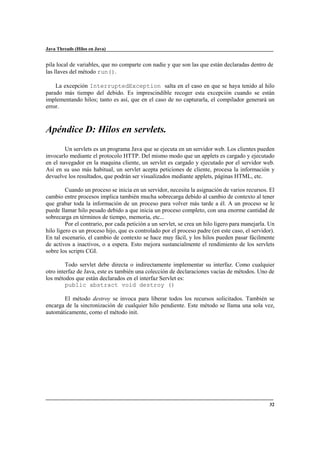 Java Threads (Hilos en Java)

pila local de variables, que no comparte con nadie y que son las que están declaradas dentro de
las llaves del método run().
La excepción InterruptedException salta en el caso en que se haya tenido al hilo
parado más tiempo del debido. Es imprescindible recoger esta excepción cuando se están
implementando hilos; tanto es así, que en el caso de no capturarla, el compilador generará un
error.

Apéndice D: Hilos en servlets.
Un servlets es un programa Java que se ejecuta en un servidor web. Los clientes pueden
invocarlo mediante el protocolo HTTP. Del mismo modo que un applets es cargado y ejecutado
en el navegador en la maquina cliente, un servlet es cargado y ejecutado por el servidor web.
Así en su uso más habitual, un servlet acepta peticiones de cliente, procesa la información y
devuelve los resultados, que podrán ser visualizados mediante applets, páginas HTML, etc.
Cuando un proceso se inicia en un servidor, necesita la asignación de varios recursos. El
cambio entre procesos implica también mucha sobrecarga debido al cambio de contexto al tener
que grabar toda la información de un proceso para volver más tarde a él. A un proceso se le
puede llamar hilo pesado debido a que inicia un proceso completo, con una enorme cantidad de
sobrecarga en términos de tiempo, memoria, etc...
Por el contrario, por cada petición a un servlet, se crea un hilo ligero para manejarla. Un
hilo ligero es un proceso hijo, que es controlado por el proceso padre (en este caso, el servidor).
En tal escenario, el cambio de contexto se hace muy fácil, y los hilos pueden pasar fácilmente
de activos a inactivos, o a espera. Esto mejora sustancialmente el rendimiento de los servlets
sobre los scripts CGI.
Todo servlet debe directa o indirectamente implementar su interfaz. Como cualquier
otro interfaz de Java, este es también una colección de declaraciones vacías de métodos. Uno de
los métodos que están declarados en el interfaz Servlet es:
public abstract void destroy ()
El método destroy se invoca para liberar todos los recursos solicitados. También se
encarga de la sincronización de cualquier hilo pendiente. Este método se llama una sola vez,
automáticamente, como el método init.

32

 