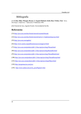 González et al.

Bibliografía
[ 1 ] Cohn, Mike; Morgan, Bryan; T. Nygard Michael; Joshi, Dan; Trinko, Tom “Java,
Developer’s Reference” Sams.net (1ª Editorial) 1996
[ 2 ] Tutorial de Java, Agustín Froufe, Universidad de Sevilla

Referencias
[ 3 ] http://java.sun.com/docs/books/tutorial/essential/threads
[ 4 ] http://java.sun.com/docs/books/tutorial/native1.1/implementing/sync.html
[ 5 ] http://java.sun.com/applets/
[ 6 ] http://www.usenix.org/publications/java/usingjava3.html
[ 7 ] http://java.sun.com/products/jdk/1.2/docs/api/java/lang/Thread.html
[ 8 ] http://java.sun.com/products/jdk/1.2/docs/api/java/lang/Runnable.html
[ 9 ] http://java.sun.com/products/jdk/1.2/docs/api/java/lang/ThreadDeath.html
[ 10 ] http://java.sun.com/products/jdk/1.2/docs/api/java/lang/ThreadGroup.html
[ 11 ] http://java.sun.com/products/jdk/1.2/docs/api/java/lang/Object.html
[ 12 ] http://programacion.com/java
[ 13 ] http://www.salnet.com.ar/inv_java/Pagina11.htm

33

 