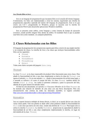 Java Threads (Hilos en Java)

Java es un lenguaje de programación que incorpora hilos en el corazón del mismo lenguaje.
Comúnmente, los hilos son implementados a nivel de sistema, requiriendo una interfaz de
programación específica separada del núcleo del lenguaje de programación. Esto es lo que
ocurre con C/C++ programando en Windows, porque se necesita usar la interfaz de
programación Win32 para desarrollar aplicaciones Windows multihilo.
Java se presenta como ambos, como lenguaje y como sistema de tiempo de ejecución
(runtime), siendo posible integrar hilos dentro de ambos. El resultado final es que se pueden
usar hilos Java como standard, en cualquier plataforma.

2. Clases Relacionadas con los Hilos
El lenguaje de programación Java proporciona soporte para hilos a través de una simple interfaz
y un conjunto de clases. La interfaz de Java y las clases que incluyen funcionalidades sobre
hilos son las siguientes:
• Thread
• Runnable
• ThreadDeath
• ThreadGroup
• Object
Todas estas clases son parte del paquete Java.lang.

Thread
La clase Thread es la clase responsable de producir hilos funcionales para otras clases. Para
añadir la funcionalidad de hilo a una clase simplemente se deriva la clase de Thread y se
ignora el método run. Es en este método run donde el procesamiento de un hilo toma lugar, y
a menudo se refieren a él como el cuerpo del hilo. La clase Thread también define los
métodos start y stop, los cuales te permiten comenzar y parar la ejecución del hilo,
además de un gran número de métodos útiles.
Al final de este documento, en Apéndice A: Funciones Miembro de la Clase Thread (se
ha incluido una relación de métodos de esta clase con una breve descripción. Para una
documentación más extensa de todas las funciones miembro, se sugiere consultar
http://java.sun.com/products/jdk/1.2/docs/api/java/lang/Thread.html

Runnable
Java no soporta herencia múltiple de forma directa, es decir, no se puede derivar una clase de
varias clases padre. Esto nos plantea la duda sobre cómo podemos añadir la funcionalidad de
Hilo a una clase que deriva de otra clase, siendo ésta distinta de Thread. Para lograr esto se
utiliza la interfaz Runnable. La interfaz Runnable proporciona la capacidad de añadir la
funcionalidad de un hilo a una clase simplemente implementando la interfaz, en lugar de
derivándola de la clase Thread.

2

 