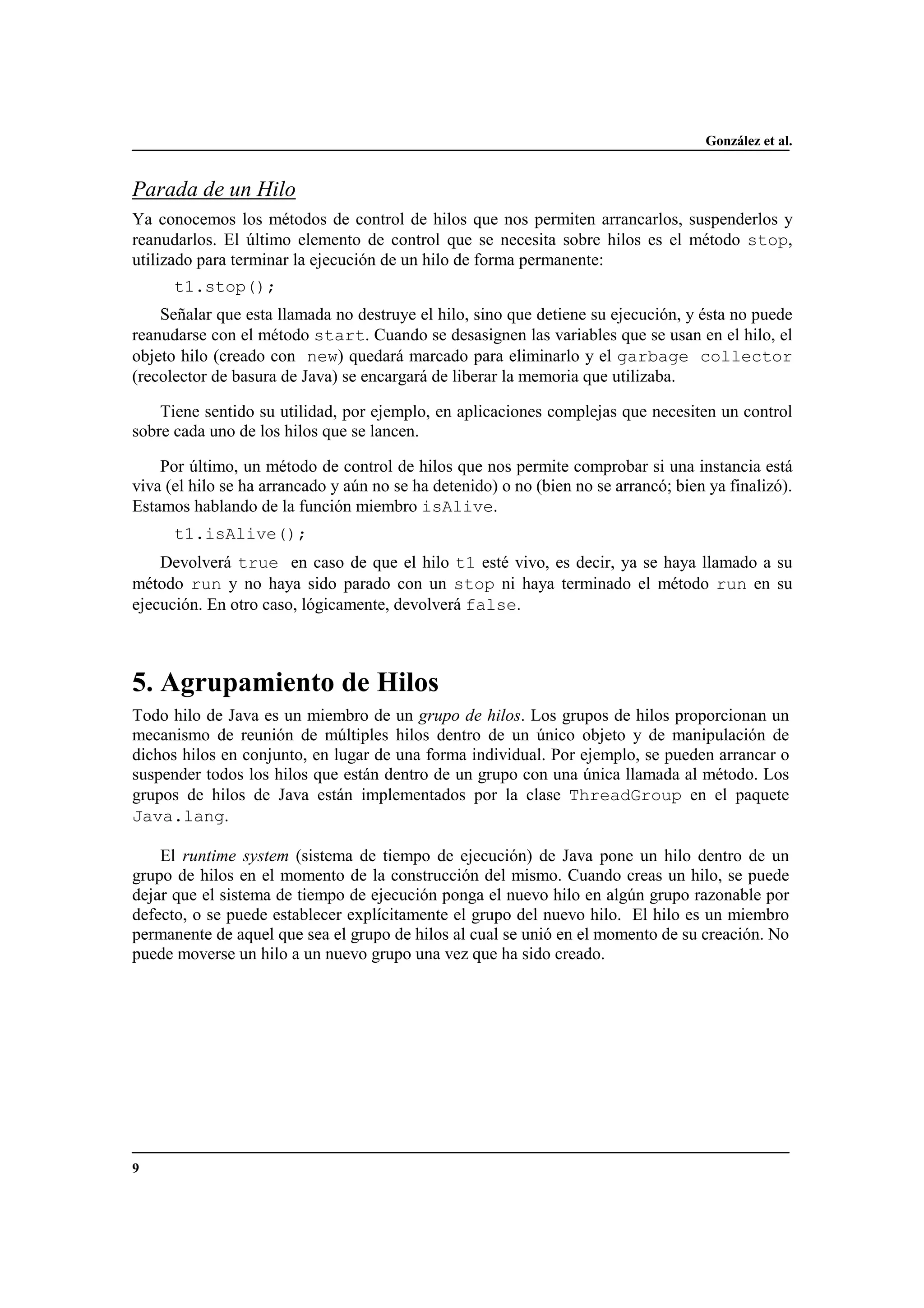 González et al.
9
Parada de un Hilo
Ya conocemos los métodos de control de hilos que nos permiten arrancarlos, suspenderlos y
reanudarlos. El último elemento de control que se necesita sobre hilos es el método stop,
utilizado para terminar la ejecución de un hilo de forma permanente:
t1.stop();
Señalar que esta llamada no destruye el hilo, sino que detiene su ejecución, y ésta no puede
reanudarse con el método start. Cuando se desasignen las variables que se usan en el hilo, el
objeto hilo (creado con new) quedará marcado para eliminarlo y el garbage collector
(recolector de basura de Java) se encargará de liberar la memoria que utilizaba.
Tiene sentido su utilidad, por ejemplo, en aplicaciones complejas que necesiten un control
sobre cada uno de los hilos que se lancen.
Por último, un método de control de hilos que nos permite comprobar si una instancia está
viva (el hilo se ha arrancado y aún no se ha detenido) o no (bien no se arrancó; bien ya finalizó).
Estamos hablando de la función miembro isAlive.
t1.isAlive();
Devolverá true en caso de que el hilo t1 esté vivo, es decir, ya se haya llamado a su
método run y no haya sido parado con un stop ni haya terminado el método run en su
ejecución. En otro caso, lógicamente, devolverá false.
5. Agrupamiento de Hilos
Todo hilo de Java es un miembro de un grupo de hilos. Los grupos de hilos proporcionan un
mecanismo de reunión de múltiples hilos dentro de un único objeto y de manipulación de
dichos hilos en conjunto, en lugar de una forma individual. Por ejemplo, se pueden arrancar o
suspender todos los hilos que están dentro de un grupo con una única llamada al método. Los
grupos de hilos de Java están implementados por la clase ThreadGroup en el paquete
Java.lang.
El runtime system (sistema de tiempo de ejecución) de Java pone un hilo dentro de un
grupo de hilos en el momento de la construcción del mismo. Cuando creas un hilo, se puede
dejar que el sistema de tiempo de ejecución ponga el nuevo hilo en algún grupo razonable por
defecto, o se puede establecer explícitamente el grupo del nuevo hilo. El hilo es un miembro
permanente de aquel que sea el grupo de hilos al cual se unió en el momento de su creación. No
puede moverse un hilo a un nuevo grupo una vez que ha sido creado.
 