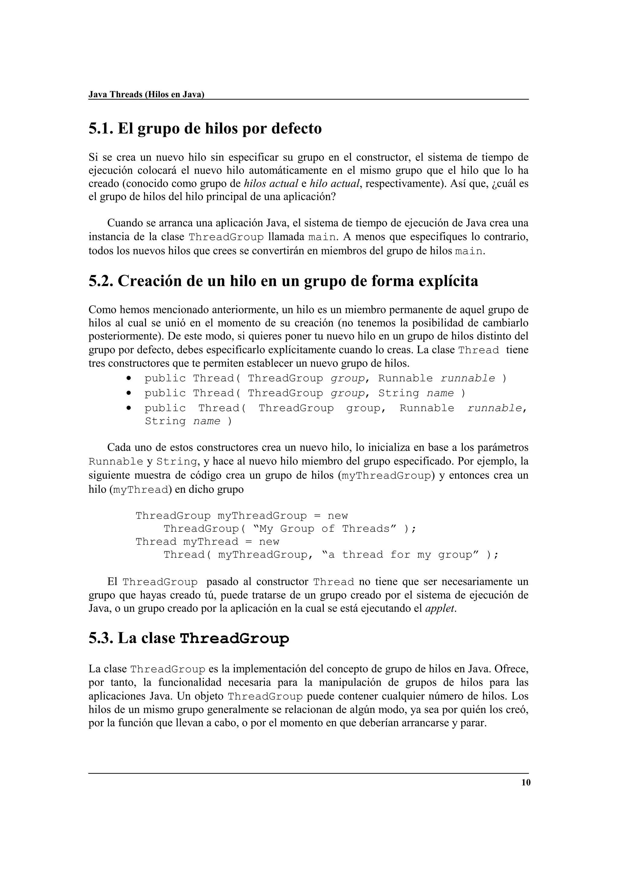 Java Threads (Hilos en Java)
10
5.1. El grupo de hilos por defecto
Si se crea un nuevo hilo sin especificar su grupo en el constructor, el sistema de tiempo de
ejecución colocará el nuevo hilo automáticamente en el mismo grupo que el hilo que lo ha
creado (conocido como grupo de hilos actual e hilo actual, respectivamente). Así que, ¿cuál es
el grupo de hilos del hilo principal de una aplicación?
Cuando se arranca una aplicación Java, el sistema de tiempo de ejecución de Java crea una
instancia de la clase ThreadGroup llamada main. A menos que especifiques lo contrario,
todos los nuevos hilos que crees se convertirán en miembros del grupo de hilos main.
5.2. Creación de un hilo en un grupo de forma explícita
Como hemos mencionado anteriormente, un hilo es un miembro permanente de aquel grupo de
hilos al cual se unió en el momento de su creación (no tenemos la posibilidad de cambiarlo
posteriormente). De este modo, si quieres poner tu nuevo hilo en un grupo de hilos distinto del
grupo por defecto, debes especificarlo explícitamente cuando lo creas. La clase Thread tiene
tres constructores que te permiten establecer un nuevo grupo de hilos.
• public Thread( ThreadGroup group, Runnable runnable )
• public Thread( ThreadGroup group, String name )
• public Thread( ThreadGroup group, Runnable runnable,
String name )
Cada uno de estos constructores crea un nuevo hilo, lo inicializa en base a los parámetros
Runnable y String, y hace al nuevo hilo miembro del grupo especificado. Por ejemplo, la
siguiente muestra de código crea un grupo de hilos (myThreadGroup) y entonces crea un
hilo (myThread) en dicho grupo
ThreadGroup myThreadGroup = new
ThreadGroup( “My Group of Threads” );
Thread myThread = new
Thread( myThreadGroup, “a thread for my group” );
El ThreadGroup pasado al constructor Thread no tiene que ser necesariamente un
grupo que hayas creado tú, puede tratarse de un grupo creado por el sistema de ejecución de
Java, o un grupo creado por la aplicación en la cual se está ejecutando el applet.
5.3. La clase ThreadGroup
La clase ThreadGroup es la implementación del concepto de grupo de hilos en Java. Ofrece,
por tanto, la funcionalidad necesaria para la manipulación de grupos de hilos para las
aplicaciones Java. Un objeto ThreadGroup puede contener cualquier número de hilos. Los
hilos de un mismo grupo generalmente se relacionan de algún modo, ya sea por quién los creó,
por la función que llevan a cabo, o por el momento en que deberían arrancarse y parar.
 