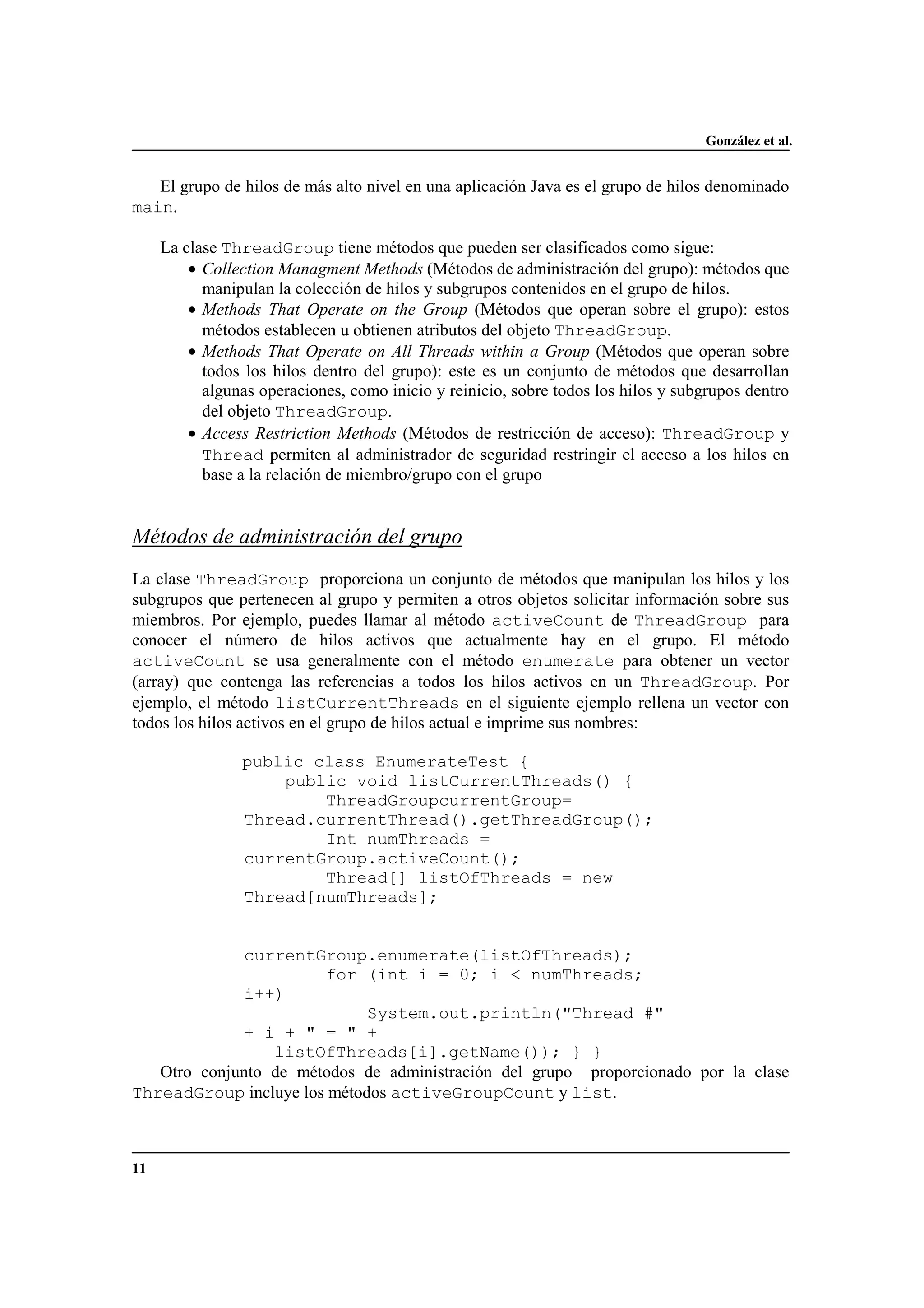 González et al.
11
El grupo de hilos de más alto nivel en una aplicación Java es el grupo de hilos denominado
main.
La clase ThreadGroup tiene métodos que pueden ser clasificados como sigue:
• Collection Managment Methods (Métodos de administración del grupo): métodos que
manipulan la colección de hilos y subgrupos contenidos en el grupo de hilos.
• Methods That Operate on the Group (Métodos que operan sobre el grupo): estos
métodos establecen u obtienen atributos del objeto ThreadGroup.
• Methods That Operate on All Threads within a Group (Métodos que operan sobre
todos los hilos dentro del grupo): este es un conjunto de métodos que desarrollan
algunas operaciones, como inicio y reinicio, sobre todos los hilos y subgrupos dentro
del objeto ThreadGroup.
• Access Restriction Methods (Métodos de restricción de acceso): ThreadGroup y
Thread permiten al administrador de seguridad restringir el acceso a los hilos en
base a la relación de miembro/grupo con el grupo
Métodos de administración del grupo
La clase ThreadGroup proporciona un conjunto de métodos que manipulan los hilos y los
subgrupos que pertenecen al grupo y permiten a otros objetos solicitar información sobre sus
miembros. Por ejemplo, puedes llamar al método activeCount de ThreadGroup para
conocer el número de hilos activos que actualmente hay en el grupo. El método
activeCount se usa generalmente con el método enumerate para obtener un vector
(array) que contenga las referencias a todos los hilos activos en un ThreadGroup. Por
ejemplo, el método listCurrentThreads en el siguiente ejemplo rellena un vector con
todos los hilos activos en el grupo de hilos actual e imprime sus nombres:
public class EnumerateTest {
public void listCurrentThreads() {
ThreadGroupcurrentGroup=
Thread.currentThread().getThreadGroup();
Int numThreads =
currentGroup.activeCount();
Thread[] listOfThreads = new
Thread[numThreads];
currentGroup.enumerate(listOfThreads);
for (int i = 0; i < numThreads;
i++)
System.out.println("Thread #"
+ i + " = " +
listOfThreads[i].getName()); } }
Otro conjunto de métodos de administración del grupo proporcionado por la clase
ThreadGroup incluye los métodos activeGroupCount y list.
 