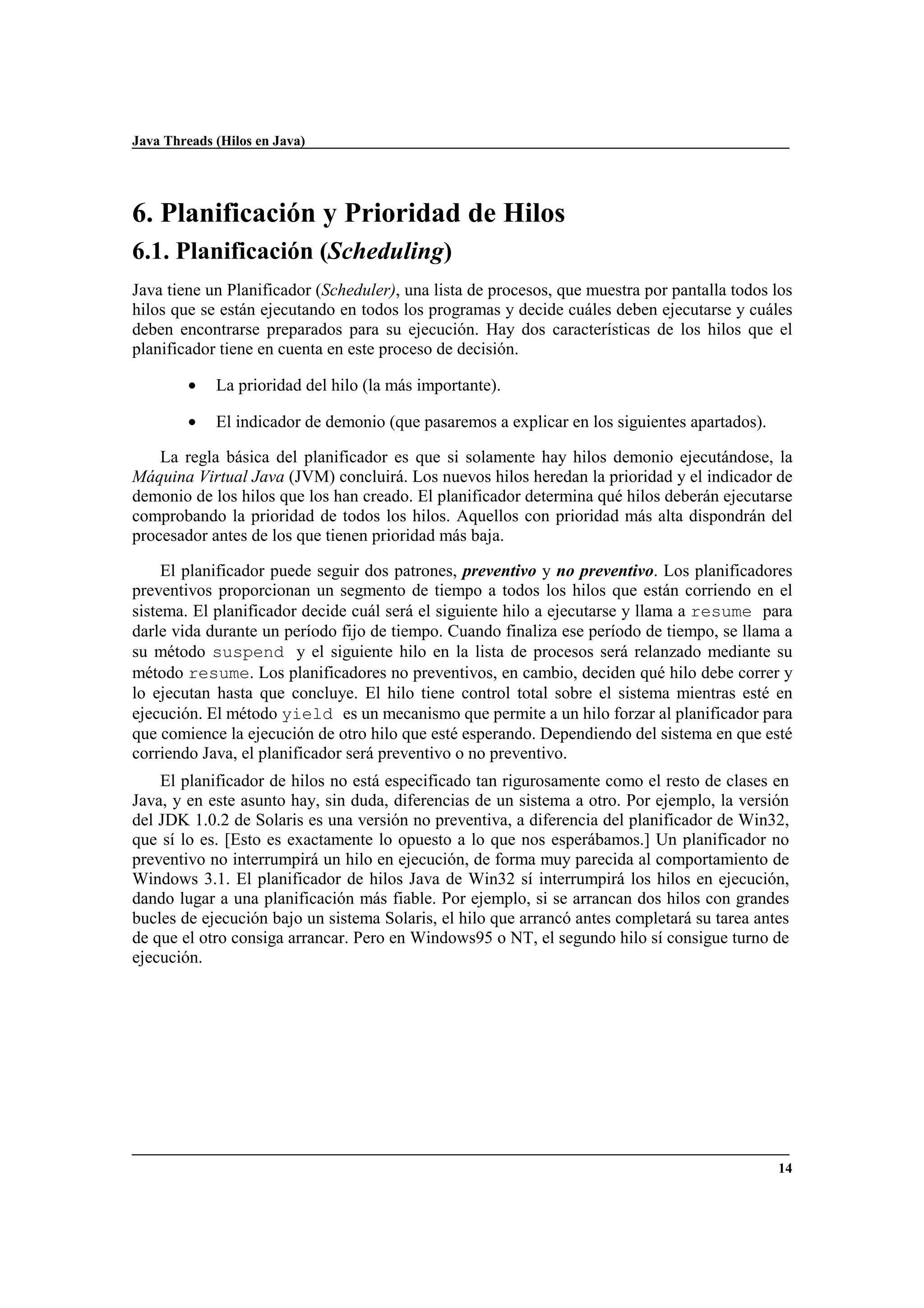Java Threads (Hilos en Java)
14
6. Planificación y Prioridad de Hilos
6.1. Planificación (Scheduling)
Java tiene un Planificador (Scheduler), una lista de procesos, que muestra por pantalla todos los
hilos que se están ejecutando en todos los programas y decide cuáles deben ejecutarse y cuáles
deben encontrarse preparados para su ejecución. Hay dos características de los hilos que el
planificador tiene en cuenta en este proceso de decisión.
• La prioridad del hilo (la más importante).
• El indicador de demonio (que pasaremos a explicar en los siguientes apartados).
La regla básica del planificador es que si solamente hay hilos demonio ejecutándose, la
Máquina Virtual Java (JVM) concluirá. Los nuevos hilos heredan la prioridad y el indicador de
demonio de los hilos que los han creado. El planificador determina qué hilos deberán ejecutarse
comprobando la prioridad de todos los hilos. Aquellos con prioridad más alta dispondrán del
procesador antes de los que tienen prioridad más baja.
El planificador puede seguir dos patrones, preventivo y no preventivo. Los planificadores
preventivos proporcionan un segmento de tiempo a todos los hilos que están corriendo en el
sistema. El planificador decide cuál será el siguiente hilo a ejecutarse y llama a resume para
darle vida durante un período fijo de tiempo. Cuando finaliza ese período de tiempo, se llama a
su método suspend y el siguiente hilo en la lista de procesos será relanzado mediante su
método resume. Los planificadores no preventivos, en cambio, deciden qué hilo debe correr y
lo ejecutan hasta que concluye. El hilo tiene control total sobre el sistema mientras esté en
ejecución. El método yield es un mecanismo que permite a un hilo forzar al planificador para
que comience la ejecución de otro hilo que esté esperando. Dependiendo del sistema en que esté
corriendo Java, el planificador será preventivo o no preventivo.
El planificador de hilos no está especificado tan rigurosamente como el resto de clases en
Java, y en este asunto hay, sin duda, diferencias de un sistema a otro. Por ejemplo, la versión
del JDK 1.0.2 de Solaris es una versión no preventiva, a diferencia del planificador de Win32,
que sí lo es. [Esto es exactamente lo opuesto a lo que nos esperábamos.] Un planificador no
preventivo no interrumpirá un hilo en ejecución, de forma muy parecida al comportamiento de
Windows 3.1. El planificador de hilos Java de Win32 sí interrumpirá los hilos en ejecución,
dando lugar a una planificación más fiable. Por ejemplo, si se arrancan dos hilos con grandes
bucles de ejecución bajo un sistema Solaris, el hilo que arrancó antes completará su tarea antes
de que el otro consiga arrancar. Pero en Windows95 o NT, el segundo hilo sí consigue turno de
ejecución.
 