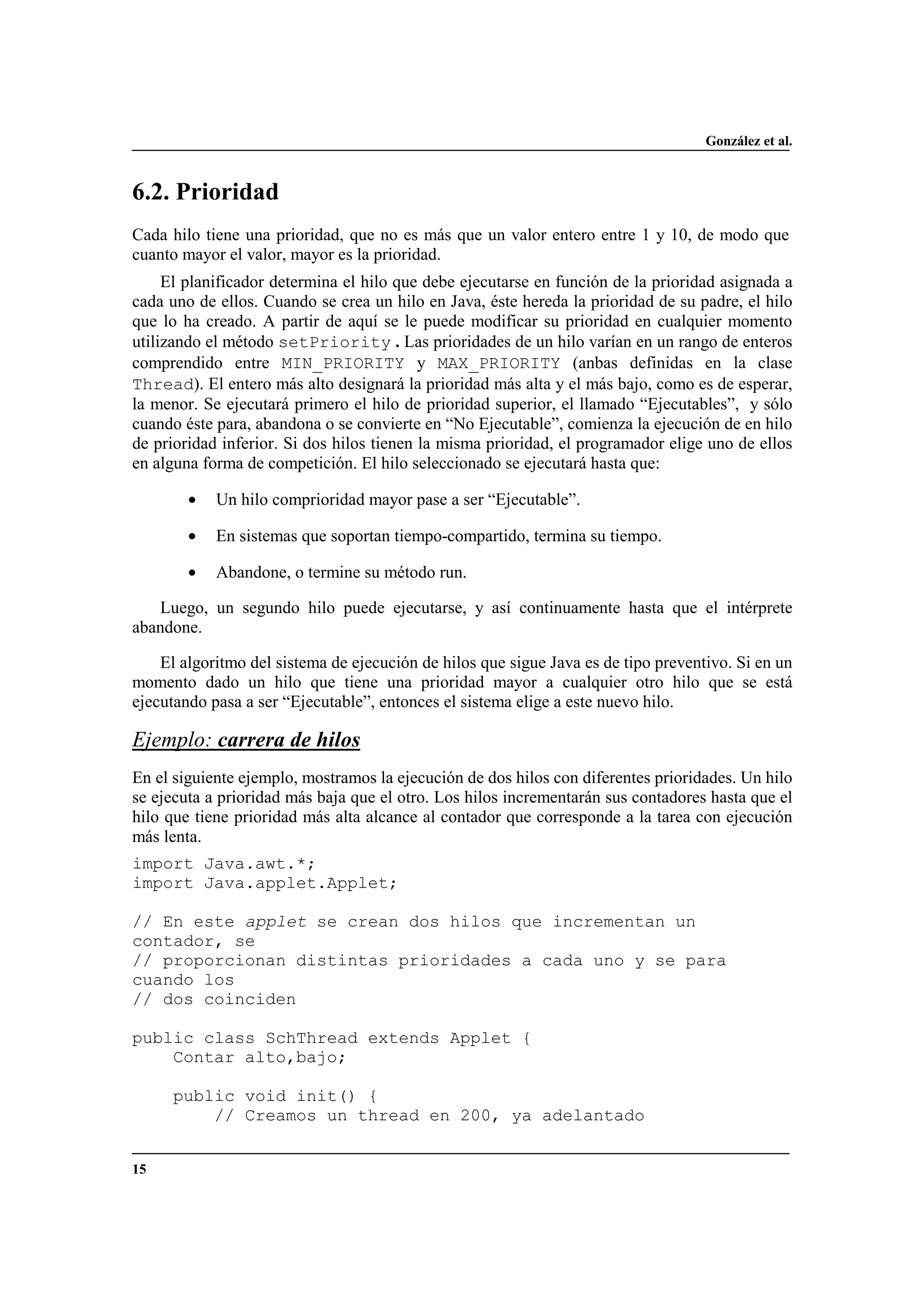 González et al.
15
6.2. Prioridad
Cada hilo tiene una prioridad, que no es más que un valor entero entre 1 y 10, de modo que
cuanto mayor el valor, mayor es la prioridad.
El planificador determina el hilo que debe ejecutarse en función de la prioridad asignada a
cada uno de ellos. Cuando se crea un hilo en Java, éste hereda la prioridad de su padre, el hilo
que lo ha creado. A partir de aquí se le puede modificar su prioridad en cualquier momento
utilizando el método setPriority . Las prioridades de un hilo varían en un rango de enteros
comprendido entre MIN_PRIORITY y MAX_PRIORITY (anbas definidas en la clase
Thread). El entero más alto designará la prioridad más alta y el más bajo, como es de esperar,
la menor. Se ejecutará primero el hilo de prioridad superior, el llamado “Ejecutables”, y sólo
cuando éste para, abandona o se convierte en “No Ejecutable”, comienza la ejecución de en hilo
de prioridad inferior. Si dos hilos tienen la misma prioridad, el programador elige uno de ellos
en alguna forma de competición. El hilo seleccionado se ejecutará hasta que:
• Un hilo comprioridad mayor pase a ser “Ejecutable”.
• En sistemas que soportan tiempo-compartido, termina su tiempo.
• Abandone, o termine su método run.
Luego, un segundo hilo puede ejecutarse, y así continuamente hasta que el intérprete
abandone.
El algoritmo del sistema de ejecución de hilos que sigue Java es de tipo preventivo. Si en un
momento dado un hilo que tiene una prioridad mayor a cualquier otro hilo que se está
ejecutando pasa a ser “Ejecutable”, entonces el sistema elige a este nuevo hilo.
Ejemplo: carrera de hilos
En el siguiente ejemplo, mostramos la ejecución de dos hilos con diferentes prioridades. Un hilo
se ejecuta a prioridad más baja que el otro. Los hilos incrementarán sus contadores hasta que el
hilo que tiene prioridad más alta alcance al contador que corresponde a la tarea con ejecución
más lenta.
import Java.awt.*;
import Java.applet.Applet;
// En este applet se crean dos hilos que incrementan un
contador, se
// proporcionan distintas prioridades a cada uno y se para
cuando los
// dos coinciden
public class SchThread extends Applet {
Contar alto,bajo;
public void init() {
// Creamos un thread en 200, ya adelantado
 